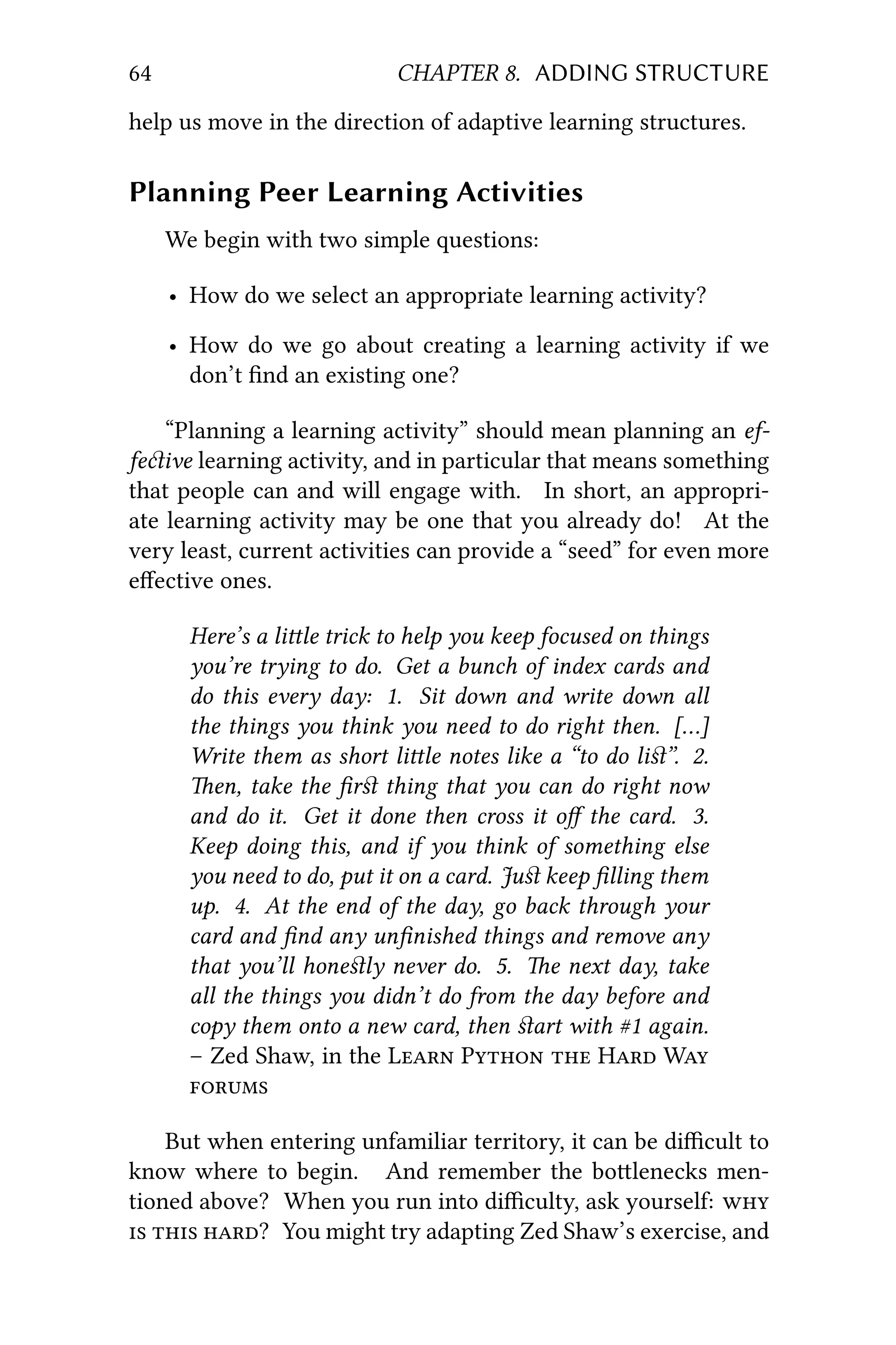 64 CHAPTER 8. ADDING STRUCTURE
help us move in the direction of adaptive learning structures.
Planning Peer Learning Activities
We begin with two simple questions:
• How do we select an appropriate learning activity?
• How do we go about creating a learning activity if we
don’t ﬁnd an existing one?
“Planning a learning activity” should mean planning an ef-
feive learning activity, and in particular that means something
that people can and will engage with. In short, an appropri-
ate learning activity may be one that you already do! At the
very least, current activities can provide a “seed” for even more
eﬀective ones.
Here’s a lile trick to help you keep focused on things
you’re trying to do. Get a bunch of index cards and
do this every day: 1. Sit down and write down all
the things you think you need to do right then. […]
Write them as short lile notes like a “to do liﬆ”. 2.
en, take the ﬁrﬆ thing that you can do right now
and do it. Get it done then cross it oﬀ the card. 3.
Keep doing this, and if you think of something else
you need to do, put it on a card. Juﬆ keep ﬁlling them
up. 4. At the end of the day, go back through your
card and ﬁnd any unﬁnished things and remove any
that you’ll honeﬆly never do. 5. e next day, take
all the things you didn’t do from the day before and
copy them onto a new card, then ﬆart with #1 again.
– Zed Shaw, in the L P  H W

But when entering unfamiliar territory, it can be diﬃcult to
know where to begin. And remember the bolenecks men-
tioned above? When you run into diﬃculty, ask yourself: 
  ? You might try adapting Zed Shaw’s exercise, and
 