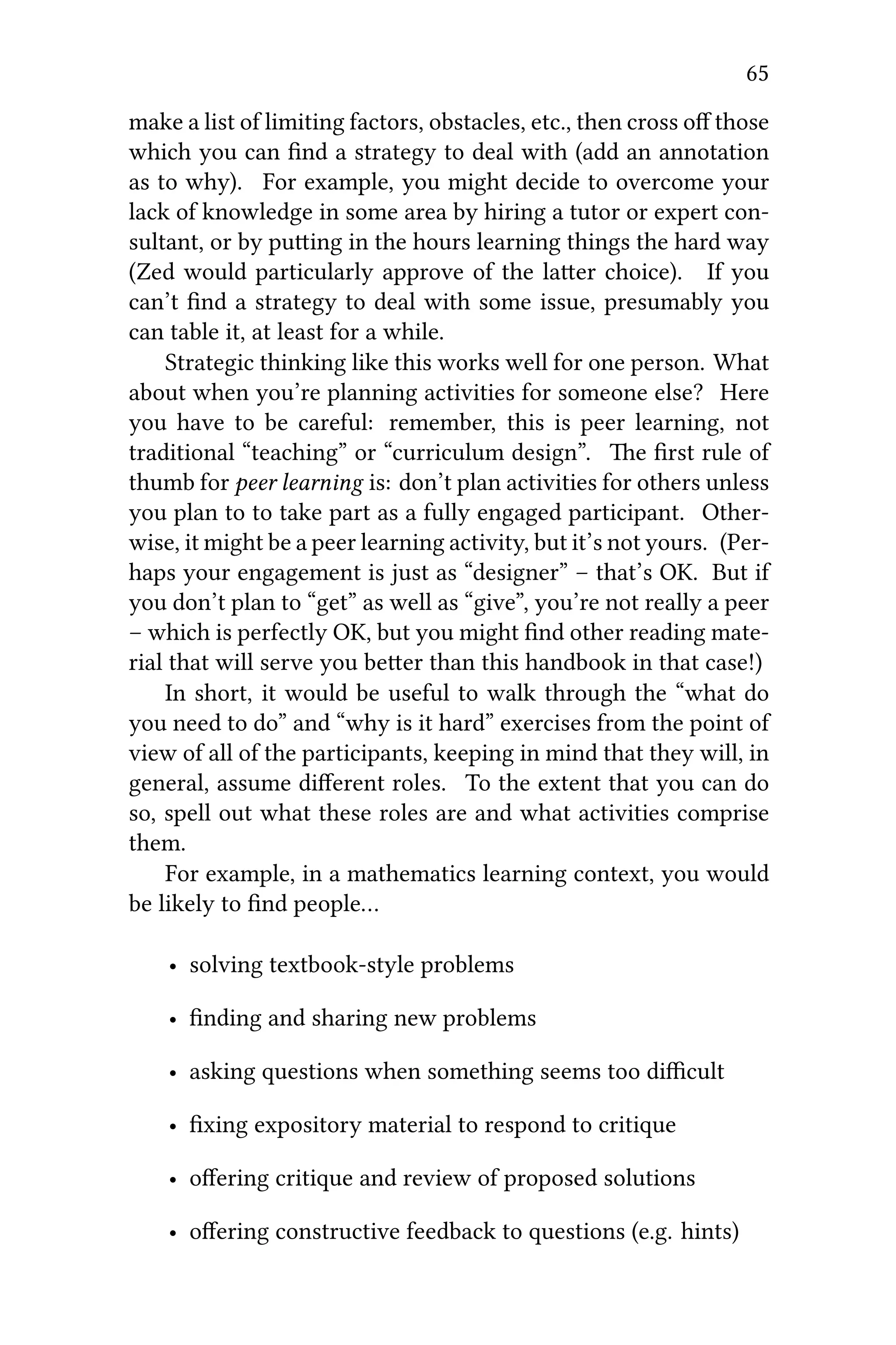 65
make a list of limiting factors, obstacles, etc., then cross oﬀ those
which you can ﬁnd a strategy to deal with (add an annotation
as to why). For example, you might decide to overcome your
lack of knowledge in some area by hiring a tutor or expert con-
sultant, or by puing in the hours learning things the hard way
(Zed would particularly approve of the laer choice). If you
can’t ﬁnd a strategy to deal with some issue, presumably you
can table it, at least for a while.
Strategic thinking like this works well for one person. What
about when you’re planning activities for someone else? Here
you have to be careful: remember, this is peer learning, not
traditional “teaching” or “curriculum design”. e ﬁrst rule of
thumb for peer learning is: don’t plan activities for others unless
you plan to to take part as a fully engaged participant. Other-
wise, it might be a peer learning activity, but it’s not yours. (Per-
haps your engagement is just as “designer” – that’s OK. But if
you don’t plan to “get” as well as “give”, you’re not really a peer
– which is perfectly OK, but you might ﬁnd other reading mate-
rial that will serve you beer than this handbook in that case!)
In short, it would be useful to walk through the “what do
you need to do” and “why is it hard” exercises from the point of
view of all of the participants, keeping in mind that they will, in
general, assume diﬀerent roles. To the extent that you can do
so, spell out what these roles are and what activities comprise
them.
For example, in a mathematics learning context, you would
be likely to ﬁnd people…
• solving textbook-style problems
• ﬁnding and sharing new problems
• asking questions when something seems too diﬃcult
• ﬁxing expository material to respond to critique
• oﬀering critique and review of proposed solutions
• oﬀering constructive feedback to questions (e.g. hints)
 