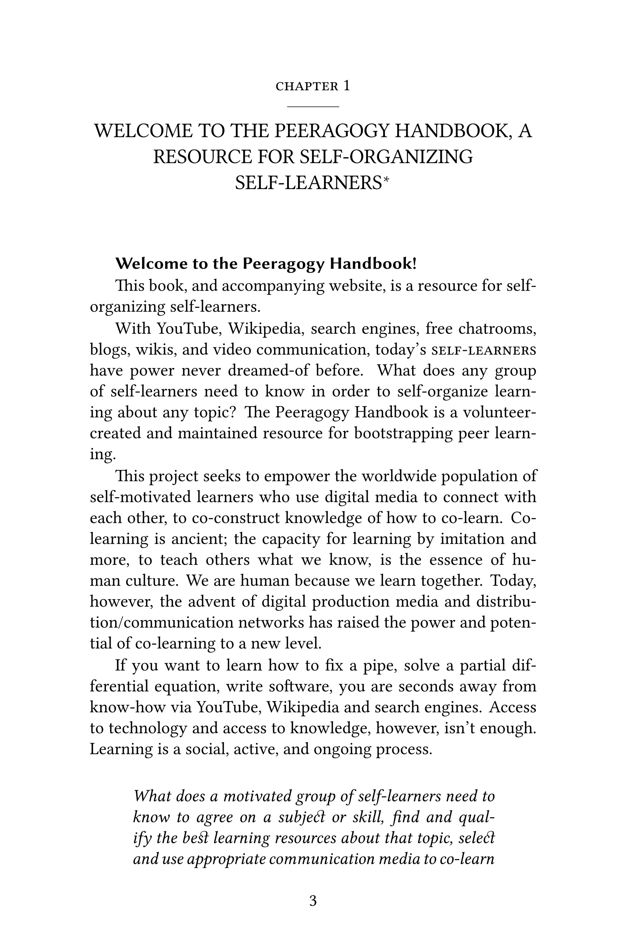  1
WELCOME TO THE PEERAGOGY HANDBOOK, A
RESOURCE FOR SELF-ORGANIZING
SELF-LEARNERS∗
Welcome to the Peeragogy Handbook!
is book, and accompanying website, is a resource for self-
organizing self-learners.
With YouTube, Wikipedia, search engines, free chatrooms,
blogs, wikis, and video communication, today’s 
have power never dreamed-of before. What does any group
of self-learners need to know in order to self-organize learn-
ing about any topic? e Peeragogy Handbook is a volunteer-
created and maintained resource for bootstrapping peer learn-
ing.
is project seeks to empower the worldwide population of
self-motivated learners who use digital media to connect with
each other, to co-construct knowledge of how to co-learn. Co-
learning is ancient; the capacity for learning by imitation and
more, to teach others what we know, is the essence of hu-
man culture. We are human because we learn together. Today,
however, the advent of digital production media and distribu-
tion/communication networks has raised the power and poten-
tial of co-learning to a new level.
If you want to learn how to ﬁx a pipe, solve a partial dif-
ferential equation, write soware, you are seconds away from
know-how via YouTube, Wikipedia and search engines. Access
to technology and access to knowledge, however, isn’t enough.
Learning is a social, active, and ongoing process.
What does a motivated group of self-learners need to
know to agree on a subje or skill, ﬁnd and qual-
ify the beﬆ learning resources about that topic, sele
and use appropriate communication media to co-learn
3
 