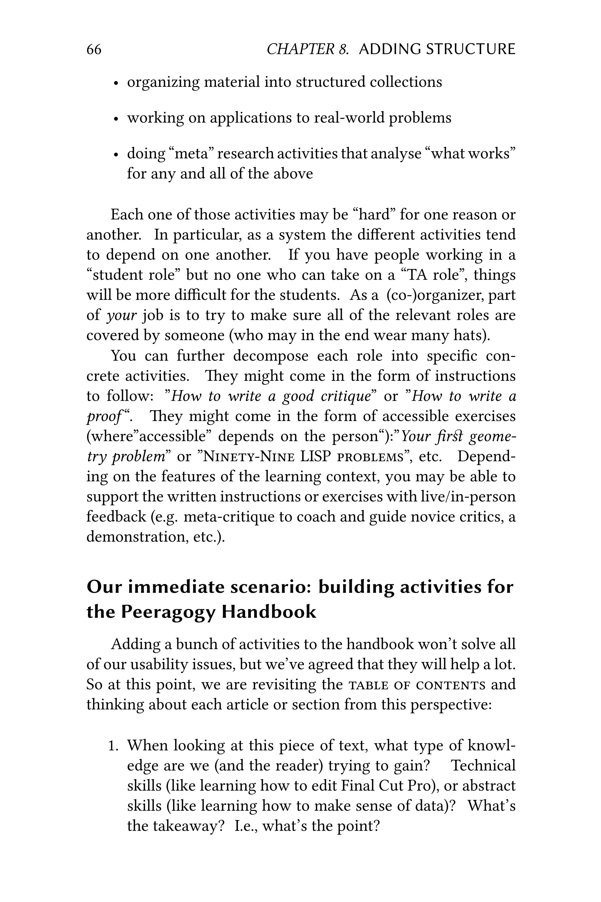 66 CHAPTER 8. ADDING STRUCTURE
• organizing material into structured collections
• working on applications to real-world problems
• doing “meta” research activities that analyse “what works”
for any and all of the above
Each one of those activities may be “hard” for one reason or
another. In particular, as a system the diﬀerent activities tend
to depend on one another. If you have people working in a
“student role” but no one who can take on a “TA role”, things
will be more diﬃcult for the students. As a (co-)organizer, part
of your job is to try to make sure all of the relevant roles are
covered by someone (who may in the end wear many hats).
You can further decompose each role into speciﬁc con-
crete activities. ey might come in the form of instructions
to follow: ”How to write a good critique” or ”How to write a
proof “. ey might come in the form of accessible exercises
(where”accessible” depends on the person“):”Your ﬁrﬆ geome-
try problem” or ”NN LISP ”, etc. Depend-
ing on the features of the learning context, you may be able to
support the wrien instructions or exercises with live/in-person
feedback (e.g. meta-critique to coach and guide novice critics, a
demonstration, etc.).
Our immediate scenario: building activities for
the Peeragogy Handbook
Adding a bunch of activities to the handbook won’t solve all
of our usability issues, but we’ve agreed that they will help a lot.
So at this point, we are revisiting the    and
thinking about each article or section from this perspective:
1. When looking at this piece of text, what type of knowl-
edge are we (and the reader) trying to gain? Technical
skills (like learning how to edit Final Cut Pro), or abstract
skills (like learning how to make sense of data)? What’s
the takeaway? I.e., what’s the point?
 