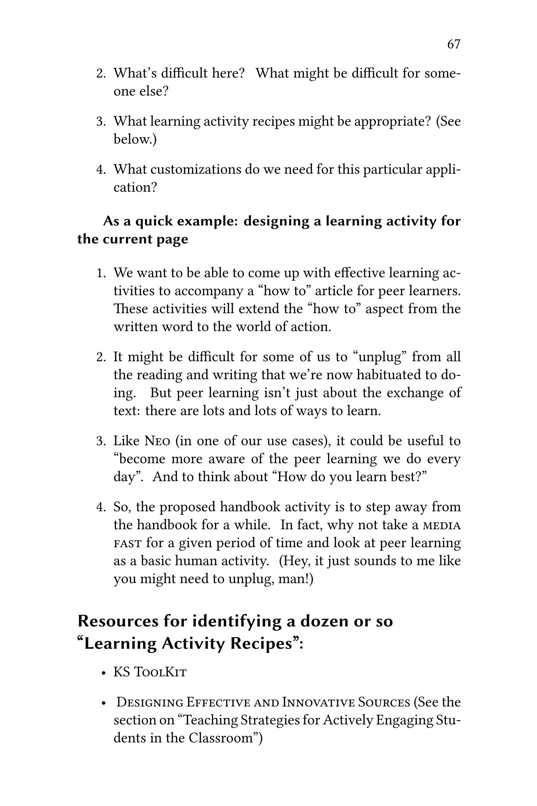 67
2. What’s diﬃcult here? What might be diﬃcult for some-
one else?
3. What learning activity recipes might be appropriate? (See
below.)
4. What customizations do we need for this particular appli-
cation?
As a quick example: designing a learning activity for
the current page
1. We want to be able to come up with eﬀective learning ac-
tivities to accompany a “how to” article for peer learners.
ese activities will extend the “how to” aspect from the
wrien word to the world of action.
2. It might be diﬃcult for some of us to “unplug” from all
the reading and writing that we’re now habituated to do-
ing. But peer learning isn’t just about the exchange of
text: there are lots and lots of ways to learn.
3. Like N (in one of our use cases), it could be useful to
“become more aware of the peer learning we do every
day”. And to think about “How do you learn best?”
4. So, the proposed handbook activity is to step away from
the handbook for a while. In fact, why not take a 
 for a given period of time and look at peer learning
as a basic human activity. (Hey, it just sounds to me like
you might need to unplug, man!)
Resources for identifying a dozen or so
“Learning Activity Recipes”:
• KS TK
• D E  I S (See the
section on “Teaching Strategies for Actively Engaging Stu-
dents in the Classroom”)
 