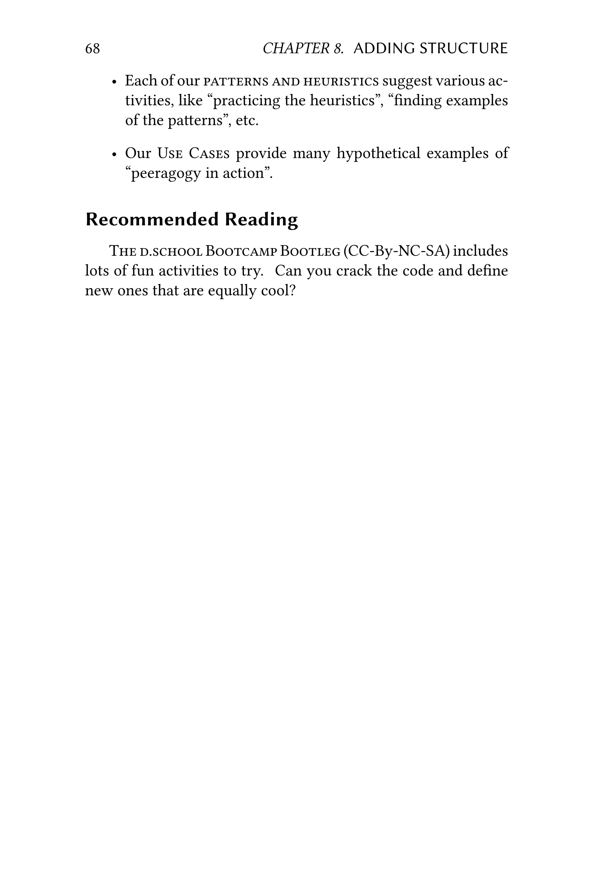68 CHAPTER 8. ADDING STRUCTURE
• Each of our    suggest various ac-
tivities, like “practicing the heuristics”, “ﬁnding examples
of the paerns”, etc.
• Our U C provide many hypothetical examples of
“peeragogy in action”.
Recommended Reading
T . B B (CC-By-NC-SA) includes
lots of fun activities to try. Can you crack the code and deﬁne
new ones that are equally cool?
 