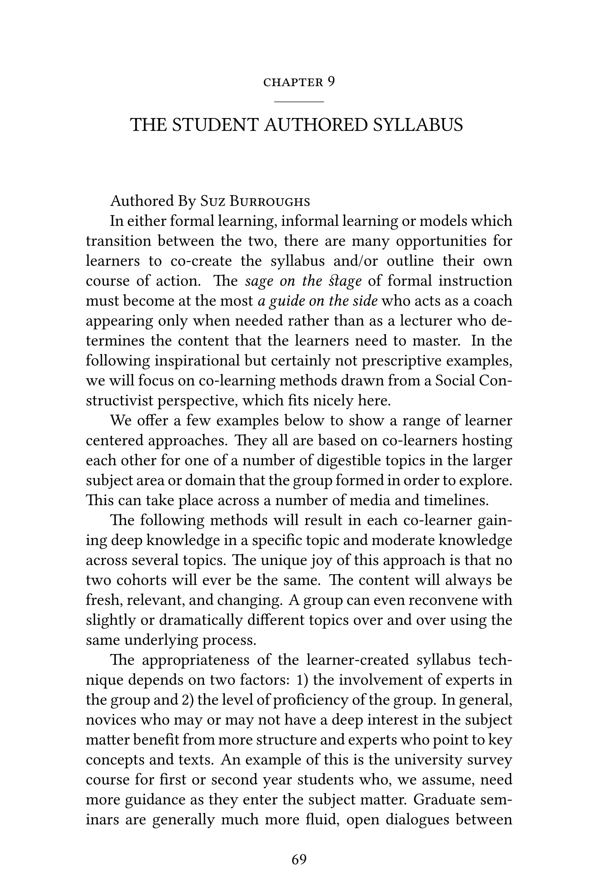  9
THE STUDENT AUTHORED SYLLABUS
Authored By S B
In either formal learning, informal learning or models which
transition between the two, there are many opportunities for
learners to co-create the syllabus and/or outline their own
course of action. e sage on the ﬆage of formal instruction
must become at the most a guide on the side who acts as a coach
appearing only when needed rather than as a lecturer who de-
termines the content that the learners need to master. In the
following inspirational but certainly not prescriptive examples,
we will focus on co-learning methods drawn from a Social Con-
structivist perspective, which ﬁts nicely here.
We oﬀer a few examples below to show a range of learner
centered approaches. ey all are based on co-learners hosting
each other for one of a number of digestible topics in the larger
subject area or domain that the group formed in order to explore.
is can take place across a number of media and timelines.
e following methods will result in each co-learner gain-
ing deep knowledge in a speciﬁc topic and moderate knowledge
across several topics. e unique joy of this approach is that no
two cohorts will ever be the same. e content will always be
fresh, relevant, and changing. A group can even reconvene with
slightly or dramatically diﬀerent topics over and over using the
same underlying process.
e appropriateness of the learner-created syllabus tech-
nique depends on two factors: 1) the involvement of experts in
the group and 2) the level of proﬁciency of the group. In general,
novices who may or may not have a deep interest in the subject
maer beneﬁt from more structure and experts who point to key
concepts and texts. An example of this is the university survey
course for ﬁrst or second year students who, we assume, need
more guidance as they enter the subject maer. Graduate sem-
inars are generally much more ﬂuid, open dialogues between
69
 