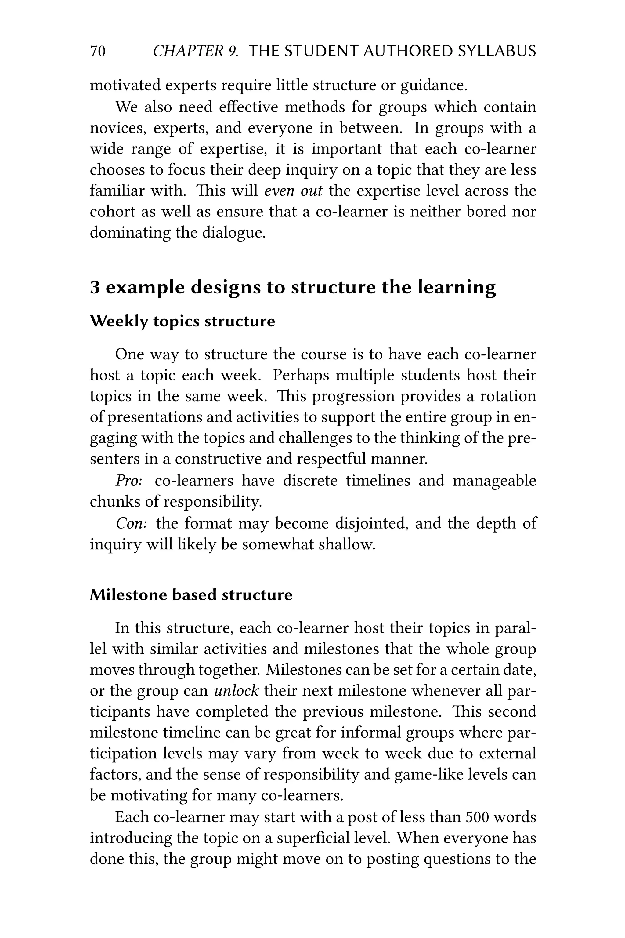 70 CHAPTER 9. THE STUDENT AUTHORED SYLLABUS
motivated experts require lile structure or guidance.
We also need eﬀective methods for groups which contain
novices, experts, and everyone in between. In groups with a
wide range of expertise, it is important that each co-learner
chooses to focus their deep inquiry on a topic that they are less
familiar with. is will even out the expertise level across the
cohort as well as ensure that a co-learner is neither bored nor
dominating the dialogue.
3 example designs to structure the learning
Weekly topics structure
One way to structure the course is to have each co-learner
host a topic each week. Perhaps multiple students host their
topics in the same week. is progression provides a rotation
of presentations and activities to support the entire group in en-
gaging with the topics and challenges to the thinking of the pre-
senters in a constructive and respectful manner.
Pro: co-learners have discrete timelines and manageable
chunks of responsibility.
Con: the format may become disjointed, and the depth of
inquiry will likely be somewhat shallow.
Milestone based structure
In this structure, each co-learner host their topics in paral-
lel with similar activities and milestones that the whole group
moves through together. Milestones can be set for a certain date,
or the group can unlock their next milestone whenever all par-
ticipants have completed the previous milestone. is second
milestone timeline can be great for informal groups where par-
ticipation levels may vary from week to week due to external
factors, and the sense of responsibility and game-like levels can
be motivating for many co-learners.
Each co-learner may start with a post of less than 500 words
introducing the topic on a superﬁcial level. When everyone has
done this, the group might move on to posting questions to the
 