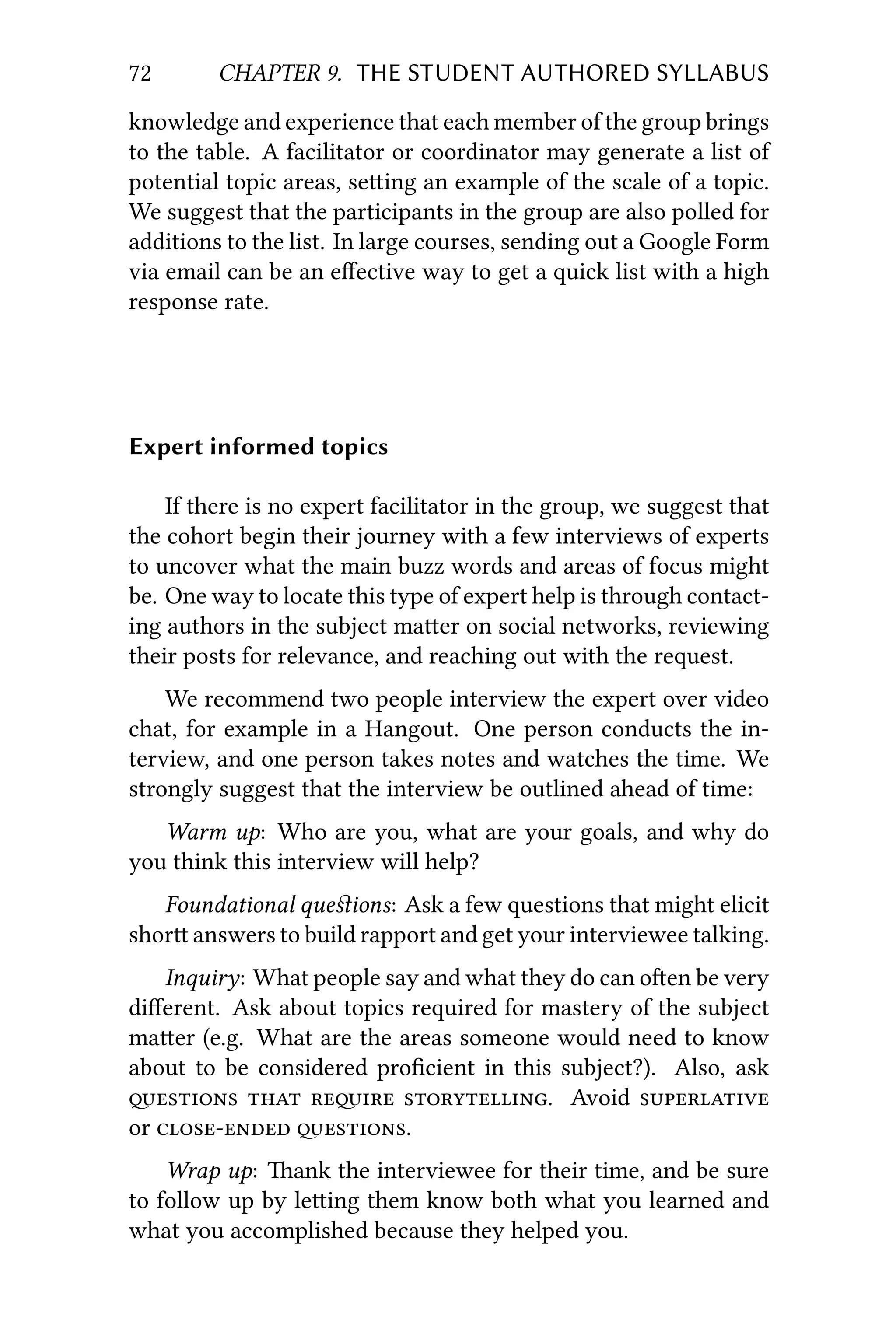 72 CHAPTER 9. THE STUDENT AUTHORED SYLLABUS
knowledge and experience that each member of the group brings
to the table. A facilitator or coordinator may generate a list of
potential topic areas, seing an example of the scale of a topic.
We suggest that the participants in the group are also polled for
additions to the list. In large courses, sending out a Google Form
via email can be an eﬀective way to get a quick list with a high
response rate.
Expert informed topics
If there is no expert facilitator in the group, we suggest that
the cohort begin their journey with a few interviews of experts
to uncover what the main buzz words and areas of focus might
be. One way to locate this type of expert help is through contact-
ing authors in the subject maer on social networks, reviewing
their posts for relevance, and reaching out with the request.
We recommend two people interview the expert over video
chat, for example in a Hangout. One person conducts the in-
terview, and one person takes notes and watches the time. We
strongly suggest that the interview be outlined ahead of time:
Warm up: Who are you, what are your goals, and why do
you think this interview will help?
Foundational queﬆions: Ask a few questions that might elicit
shor answers to build rapport and get your interviewee talking.
Inquiry: What people say and what they do can oen be very
diﬀerent. Ask about topics required for mastery of the subject
maer (e.g. What are the areas someone would need to know
about to be considered proﬁcient in this subject?). Also, ask
   . Avoid 
or  .
Wrap up: ank the interviewee for their time, and be sure
to follow up by leing them know both what you learned and
what you accomplished because they helped you.
 