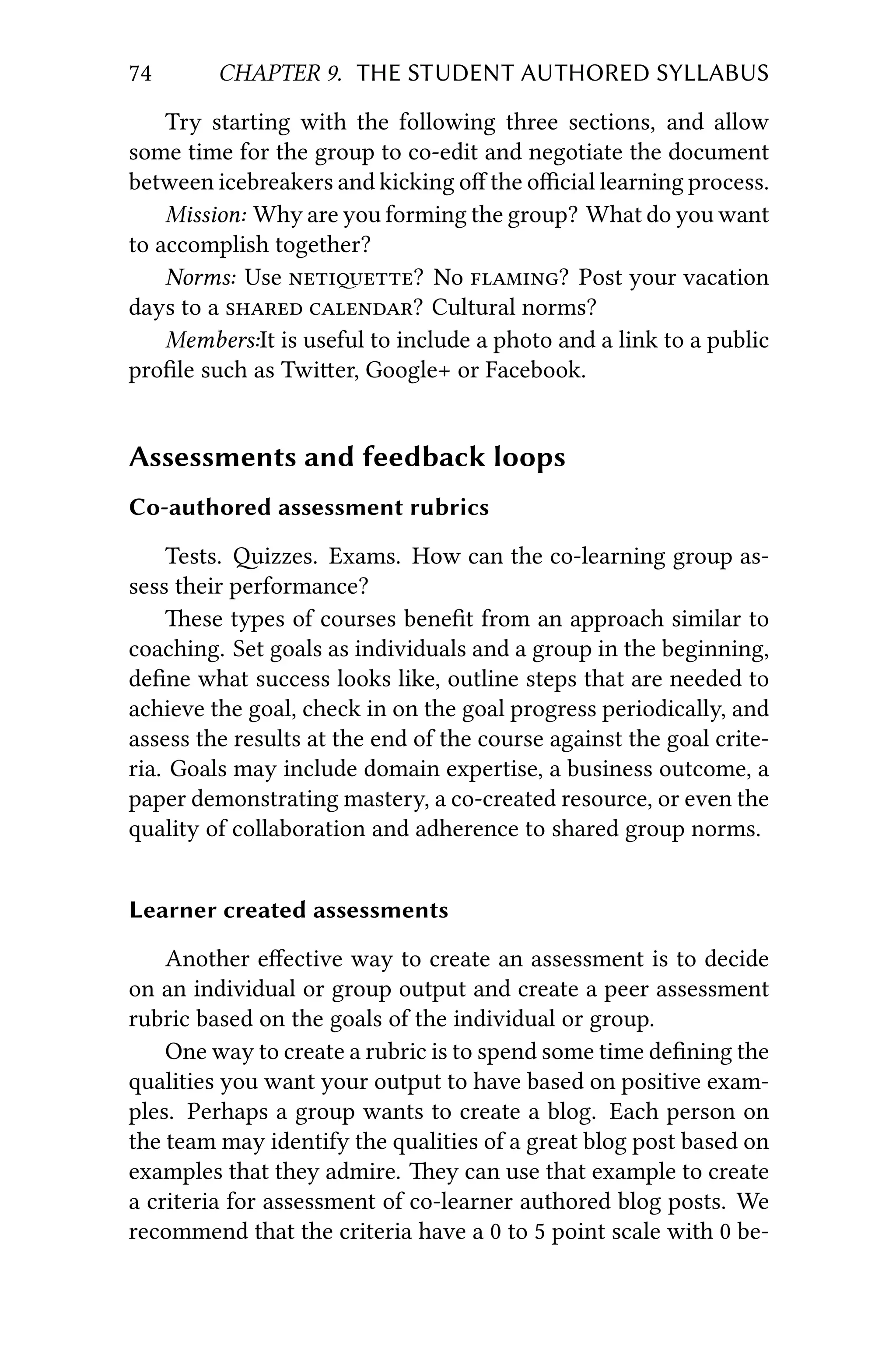 74 CHAPTER 9. THE STUDENT AUTHORED SYLLABUS
Try starting with the following three sections, and allow
some time for the group to co-edit and negotiate the document
between icebreakers and kicking oﬀ the oﬃcial learning process.
Mission: Why are you forming the group? What do you want
to accomplish together?
Norms: Use ? No ? Post your vacation
days to a  ? Cultural norms?
Members:It is useful to include a photo and a link to a public
proﬁle such as Twier, Google+ or Facebook.
Assessments and feedback loops
Co-authored assessment rubrics
Tests. izzes. Exams. How can the co-learning group as-
sess their performance?
ese types of courses beneﬁt from an approach similar to
coaching. Set goals as individuals and a group in the beginning,
deﬁne what success looks like, outline steps that are needed to
achieve the goal, check in on the goal progress periodically, and
assess the results at the end of the course against the goal crite-
ria. Goals may include domain expertise, a business outcome, a
paper demonstrating mastery, a co-created resource, or even the
quality of collaboration and adherence to shared group norms.
Learner created assessments
Another eﬀective way to create an assessment is to decide
on an individual or group output and create a peer assessment
rubric based on the goals of the individual or group.
One way to create a rubric is to spend some time deﬁning the
qualities you want your output to have based on positive exam-
ples. Perhaps a group wants to create a blog. Each person on
the team may identify the qualities of a great blog post based on
examples that they admire. ey can use that example to create
a criteria for assessment of co-learner authored blog posts. We
recommend that the criteria have a 0 to 5 point scale with 0 be-
 