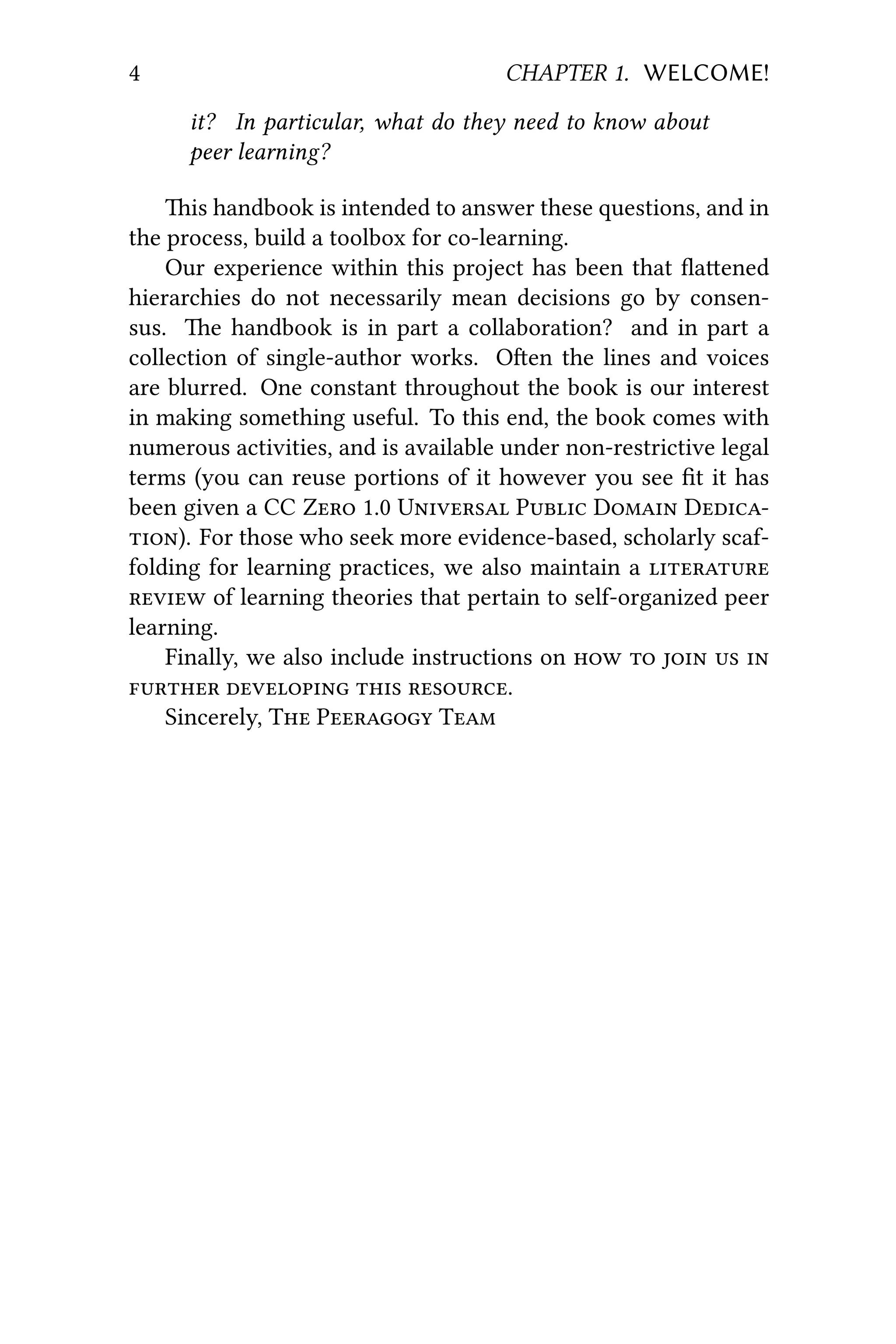 4 CHAPTER 1. WELCOME!
it? In particular, what do they need to know about
peer learning?
is handbook is intended to answer these questions, and in
the process, build a toolbox for co-learning.
Our experience within this project has been that ﬂaened
hierarchies do not necessarily mean decisions go by consen-
sus. e handbook is in part a collaboration? and in part a
collection of single-author works. Oen the lines and voices
are blurred. One constant throughout the book is our interest
in making something useful. To this end, the book comes with
numerous activities, and is available under non-restrictive legal
terms (you can reuse portions of it however you see ﬁt it has
been given a CC Z 1.0 U P D D
). For those who seek more evidence-based, scholarly scaf-
folding for learning practices, we also maintain a 
 of learning theories that pertain to self-organized peer
learning.
Finally, we also include instructions on     
   .
Sincerely, T P T
 
