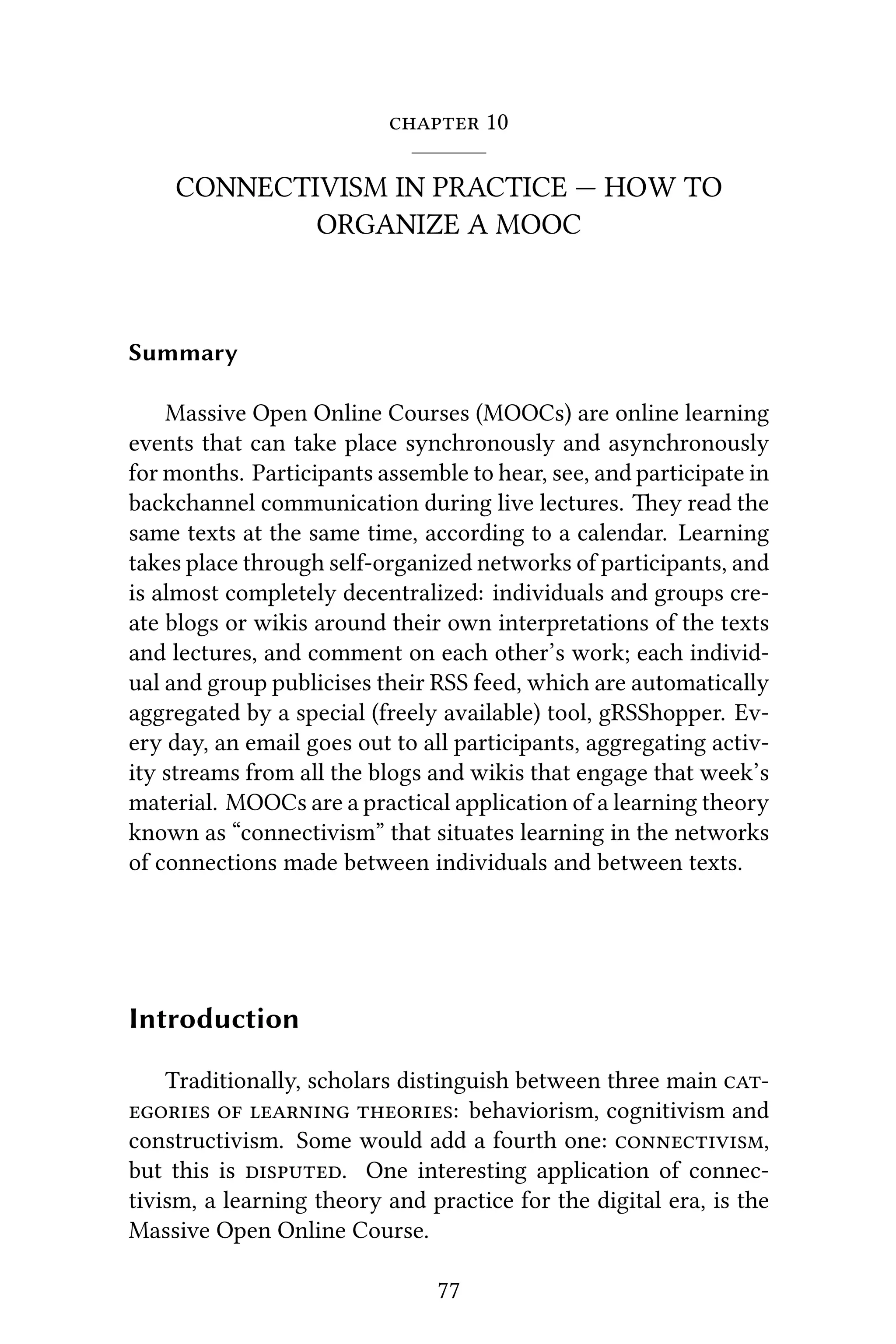  10
CONNECTIVISM IN PRACTICE — HOW TO
ORGANIZE A MOOC
Summary
Massive Open Online Courses (MOOCs) are online learning
events that can take place synchronously and asynchronously
for months. Participants assemble to hear, see, and participate in
backchannel communication during live lectures. ey read the
same texts at the same time, according to a calendar. Learning
takes place through self-organized networks of participants, and
is almost completely decentralized: individuals and groups cre-
ate blogs or wikis around their own interpretations of the texts
and lectures, and comment on each other’s work; each individ-
ual and group publicises their RSS feed, which are automatically
aggregated by a special (freely available) tool, gRSShopper. Ev-
ery day, an email goes out to all participants, aggregating activ-
ity streams from all the blogs and wikis that engage that week’s
material. MOOCs are a practical application of a learning theory
known as “connectivism” that situates learning in the networks
of connections made between individuals and between texts.
Introduction
Traditionally, scholars distinguish between three main 
   : behaviorism, cognitivism and
constructivism. Some would add a fourth one: ,
but this is . One interesting application of connec-
tivism, a learning theory and practice for the digital era, is the
Massive Open Online Course.
77
 