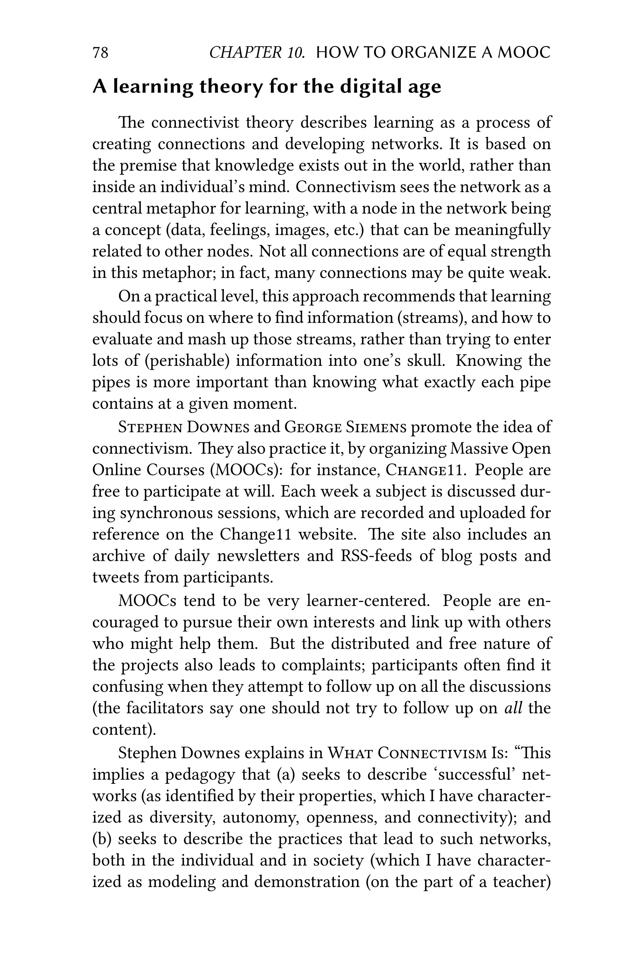 78 CHAPTER 10. HOW TO ORGANIZE A MOOC
A learning theory for the digital age
e connectivist theory describes learning as a process of
creating connections and developing networks. It is based on
the premise that knowledge exists out in the world, rather than
inside an individual’s mind. Connectivism sees the network as a
central metaphor for learning, with a node in the network being
a concept (data, feelings, images, etc.) that can be meaningfully
related to other nodes. Not all connections are of equal strength
in this metaphor; in fact, many connections may be quite weak.
On a practical level, this approach recommends that learning
should focus on where to ﬁnd information (streams), and how to
evaluate and mash up those streams, rather than trying to enter
lots of (perishable) information into one’s skull. Knowing the
pipes is more important than knowing what exactly each pipe
contains at a given moment.
S D and G S promote the idea of
connectivism. ey also practice it, by organizing Massive Open
Online Courses (MOOCs): for instance, C11. People are
free to participate at will. Each week a subject is discussed dur-
ing synchronous sessions, which are recorded and uploaded for
reference on the Change11 website. e site also includes an
archive of daily newsleers and RSS-feeds of blog posts and
tweets from participants.
MOOCs tend to be very learner-centered. People are en-
couraged to pursue their own interests and link up with others
who might help them. But the distributed and free nature of
the projects also leads to complaints; participants oen ﬁnd it
confusing when they aempt to follow up on all the discussions
(the facilitators say one should not try to follow up on all the
content).
Stephen Downes explains in W C I: “is
implies a pedagogy that (a) seeks to describe ‘successful’ net-
works (as identiﬁed by their properties, which I have character-
ized as diversity, autonomy, openness, and connectivity); and
(b) seeks to describe the practices that lead to such networks,
both in the individual and in society (which I have character-
ized as modeling and demonstration (on the part of a teacher)
 
