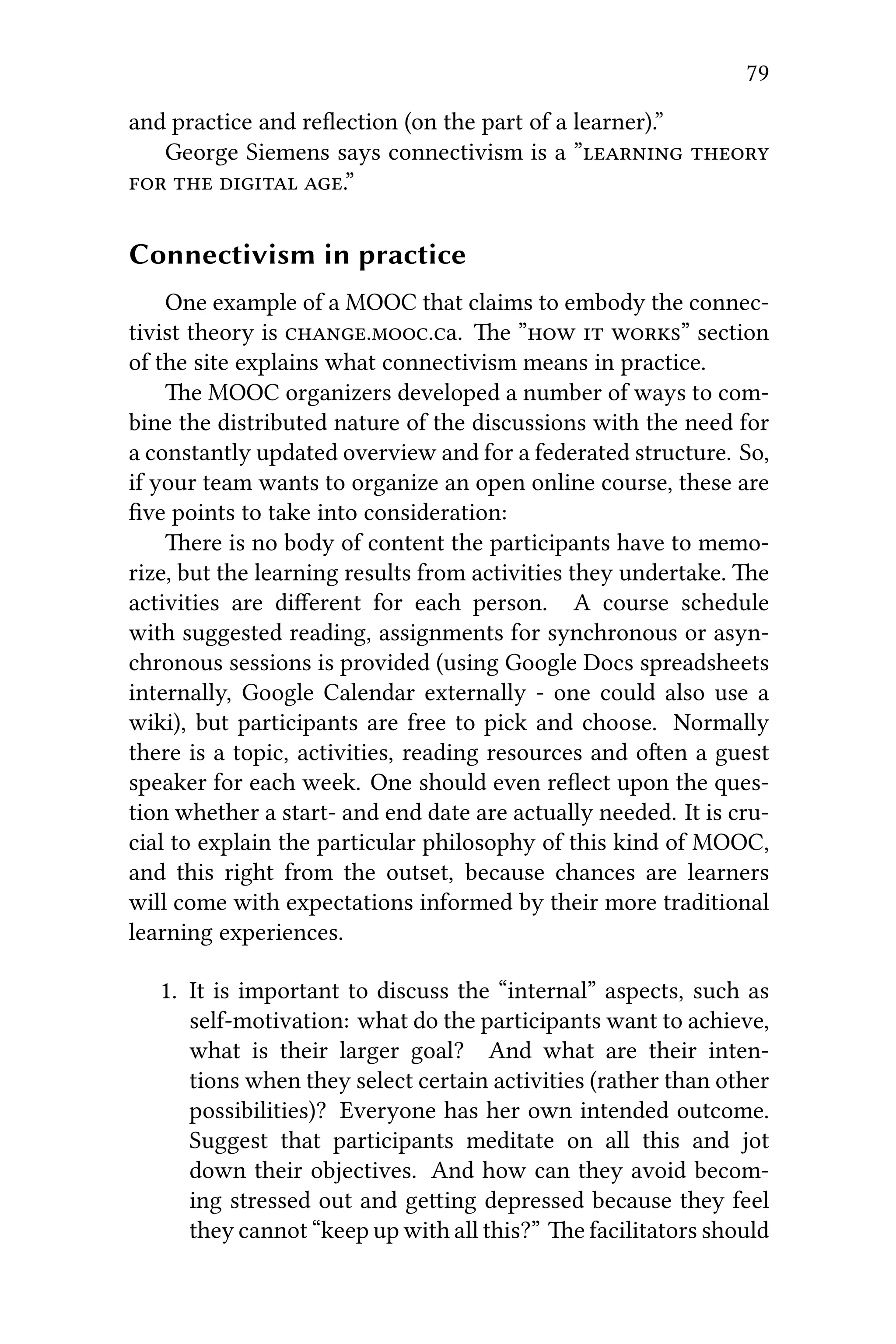79
and practice and reﬂection (on the part of a learner).”
George Siemens says connectivism is a ” 
   .”
Connectivism in practice
One example of a MOOC that claims to embody the connec-
tivist theory is ..a. e ”  ” section
of the site explains what connectivism means in practice.
e MOOC organizers developed a number of ways to com-
bine the distributed nature of the discussions with the need for
a constantly updated overview and for a federated structure. So,
if your team wants to organize an open online course, these are
ﬁve points to take into consideration:
ere is no body of content the participants have to memo-
rize, but the learning results from activities they undertake. e
activities are diﬀerent for each person. A course schedule
with suggested reading, assignments for synchronous or asyn-
chronous sessions is provided (using Google Docs spreadsheets
internally, Google Calendar externally - one could also use a
wiki), but participants are free to pick and choose. Normally
there is a topic, activities, reading resources and oen a guest
speaker for each week. One should even reﬂect upon the ques-
tion whether a start- and end date are actually needed. It is cru-
cial to explain the particular philosophy of this kind of MOOC,
and this right from the outset, because chances are learners
will come with expectations informed by their more traditional
learning experiences.
1. It is important to discuss the “internal” aspects, such as
self-motivation: what do the participants want to achieve,
what is their larger goal? And what are their inten-
tions when they select certain activities (rather than other
possibilities)? Everyone has her own intended outcome.
Suggest that participants meditate on all this and jot
down their objectives. And how can they avoid becom-
ing stressed out and geing depressed because they feel
they cannot “keep up with all this?” e facilitators should
 