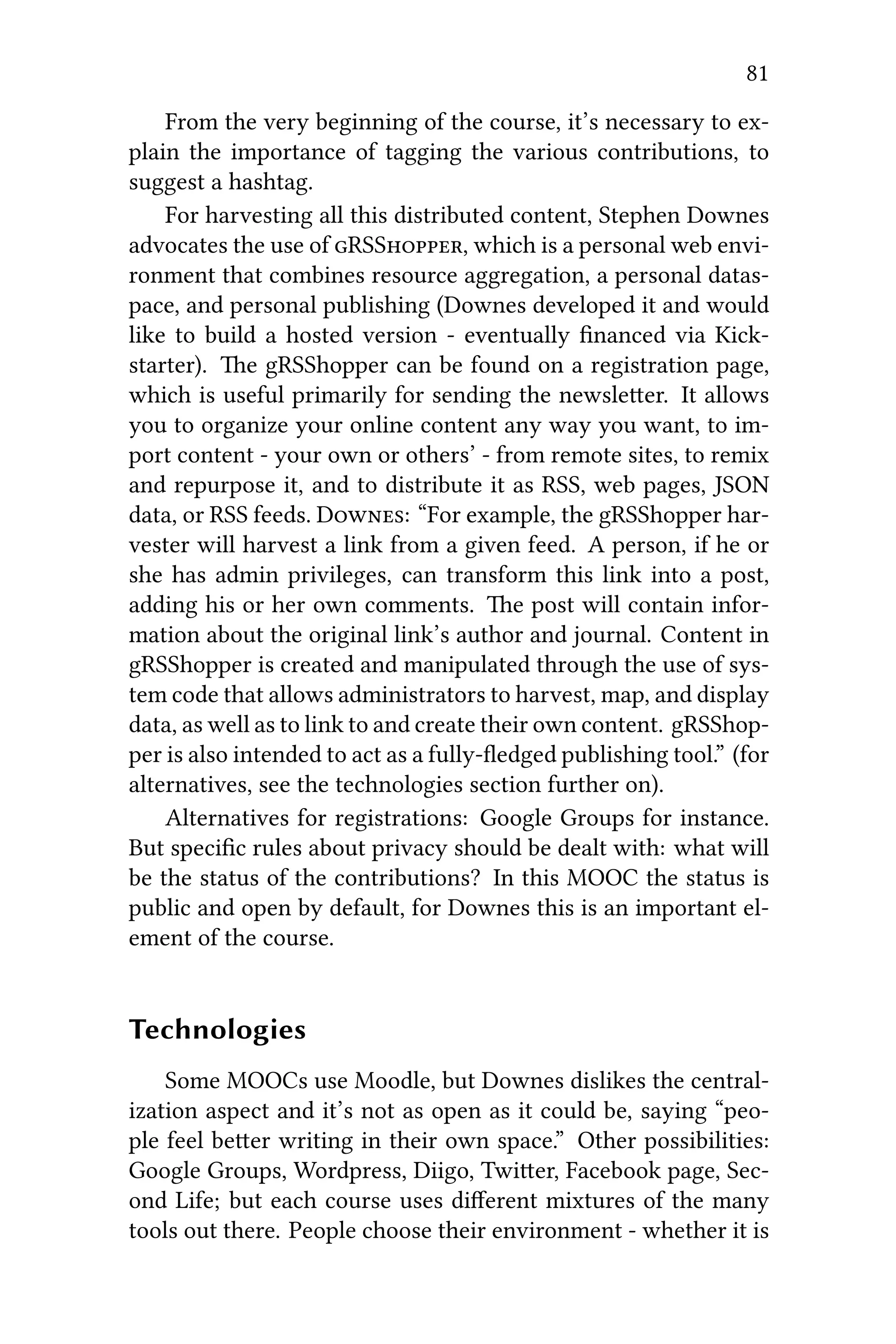 81
From the very beginning of the course, it’s necessary to ex-
plain the importance of tagging the various contributions, to
suggest a hashtag.
For harvesting all this distributed content, Stephen Downes
advocates the use of RSS, which is a personal web envi-
ronment that combines resource aggregation, a personal datas-
pace, and personal publishing (Downes developed it and would
like to build a hosted version - eventually ﬁnanced via Kick-
starter). e gRSShopper can be found on a registration page,
which is useful primarily for sending the newsleer. It allows
you to organize your online content any way you want, to im-
port content - your own or others’ - from remote sites, to remix
and repurpose it, and to distribute it as RSS, web pages, JSON
data, or RSS feeds. D: “For example, the gRSShopper har-
vester will harvest a link from a given feed. A person, if he or
she has admin privileges, can transform this link into a post,
adding his or her own comments. e post will contain infor-
mation about the original link’s author and journal. Content in
gRSShopper is created and manipulated through the use of sys-
tem code that allows administrators to harvest, map, and display
data, as well as to link to and create their own content. gRSShop-
per is also intended to act as a fully-ﬂedged publishing tool.” (for
alternatives, see the technologies section further on).
Alternatives for registrations: Google Groups for instance.
But speciﬁc rules about privacy should be dealt with: what will
be the status of the contributions? In this MOOC the status is
public and open by default, for Downes this is an important el-
ement of the course.
Technologies
Some MOOCs use Moodle, but Downes dislikes the central-
ization aspect and it’s not as open as it could be, saying “peo-
ple feel beer writing in their own space.” Other possibilities:
Google Groups, Wordpress, Diigo, Twier, Facebook page, Sec-
ond Life; but each course uses diﬀerent mixtures of the many
tools out there. People choose their environment - whether it is
 