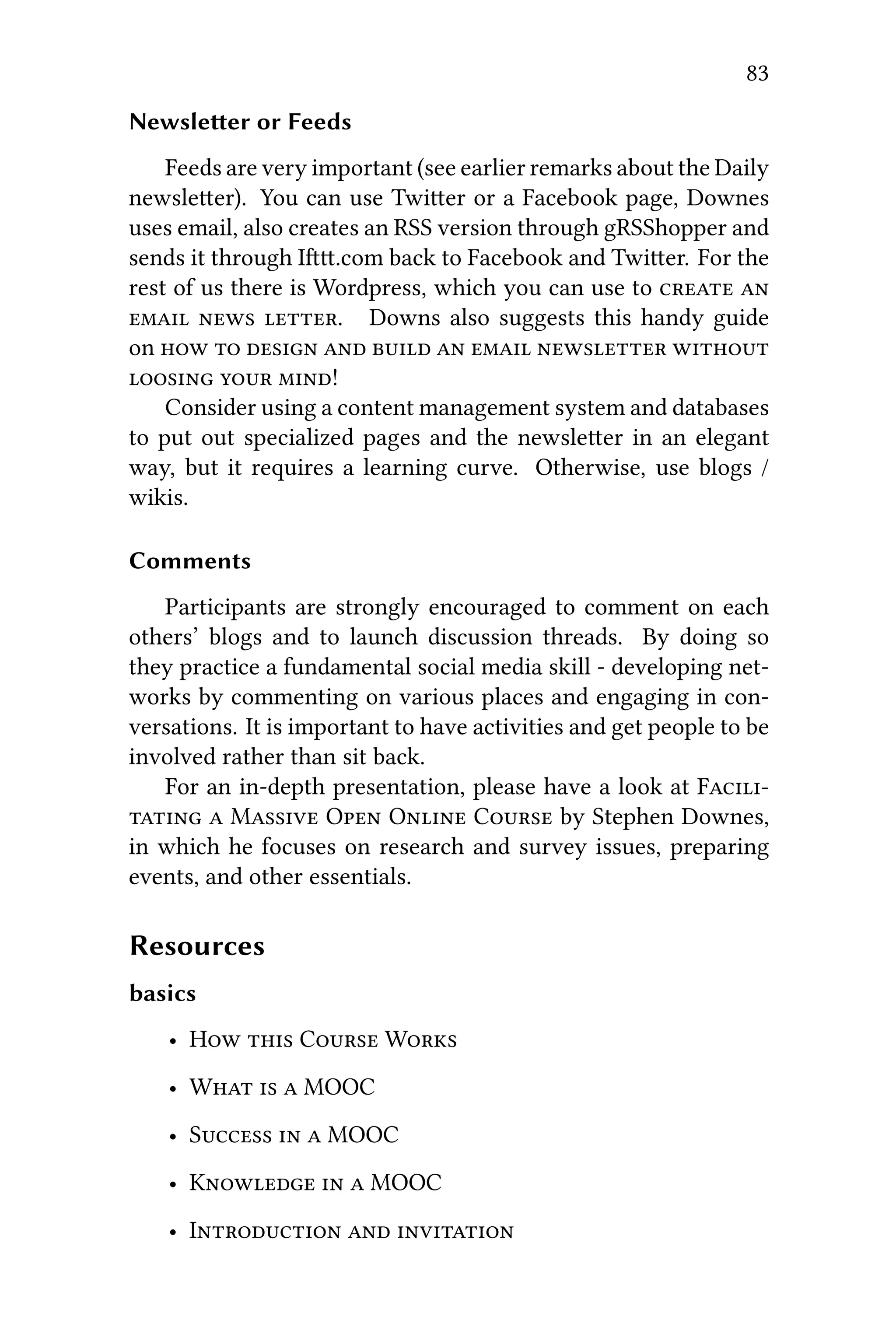 83
Newsleer or Feeds
Feeds are very important (see earlier remarks about the Daily
newsleer). You can use Twier or a Facebook page, Downes
uses email, also creates an RSS version through gRSShopper and
sends it through I.com back to Facebook and Twier. For the
rest of us there is Wordpress, which you can use to  
  . Downs also suggests this handy guide
on         
  !
Consider using a content management system and databases
to put out specialized pages and the newsleer in an elegant
way, but it requires a learning curve. Otherwise, use blogs /
wikis.
Comments
Participants are strongly encouraged to comment on each
others’ blogs and to launch discussion threads. By doing so
they practice a fundamental social media skill - developing net-
works by commenting on various places and engaging in con-
versations. It is important to have activities and get people to be
involved rather than sit back.
For an in-depth presentation, please have a look at F
  M O O C by Stephen Downes,
in which he focuses on research and survey issues, preparing
events, and other essentials.
Resources
basics
• H  C W
• W   MOOC
• S   MOOC
• K   MOOC
• I  
 