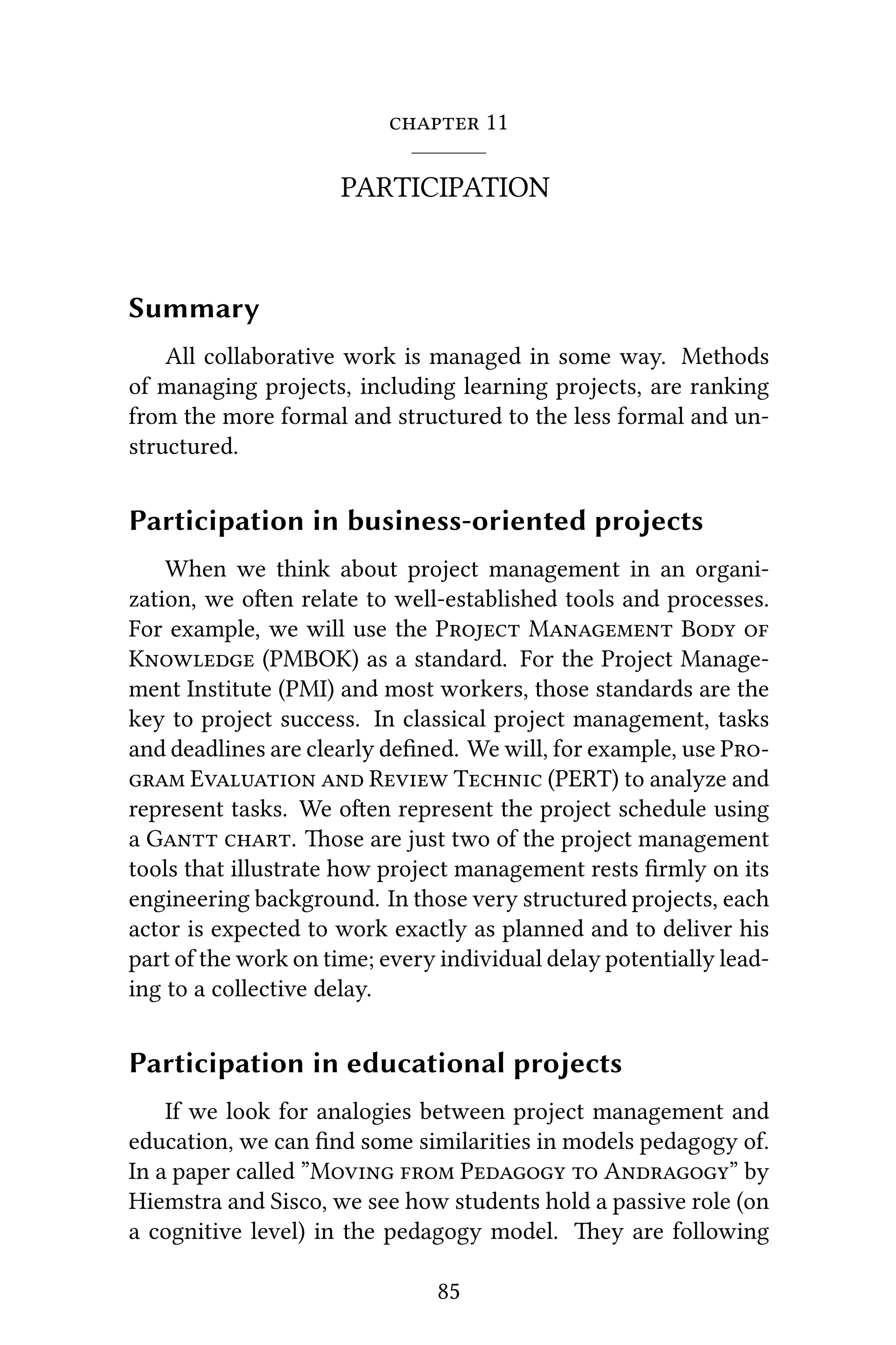  11
PARTICIPATION
Summary
All collaborative work is managed in some way. Methods
of managing projects, including learning projects, are ranking
from the more formal and structured to the less formal and un-
structured.
Participation in business-oriented projects
When we think about project management in an organi-
zation, we oen relate to well-established tools and processes.
For example, we will use the P M B 
K (PMBOK) as a standard. For the Project Manage-
ment Institute (PMI) and most workers, those standards are the
key to project success. In classical project management, tasks
and deadlines are clearly deﬁned. We will, for example, use P
 E  R T (PERT) to analyze and
represent tasks. We oen represent the project schedule using
a G . ose are just two of the project management
tools that illustrate how project management rests ﬁrmly on its
engineering background. In those very structured projects, each
actor is expected to work exactly as planned and to deliver his
part of the work on time; every individual delay potentially lead-
ing to a collective delay.
Participation in educational projects
If we look for analogies between project management and
education, we can ﬁnd some similarities in models pedagogy of.
In a paper called ”M  P  A” by
Hiemstra and Sisco, we see how students hold a passive role (on
a cognitive level) in the pedagogy model. ey are following
85
 