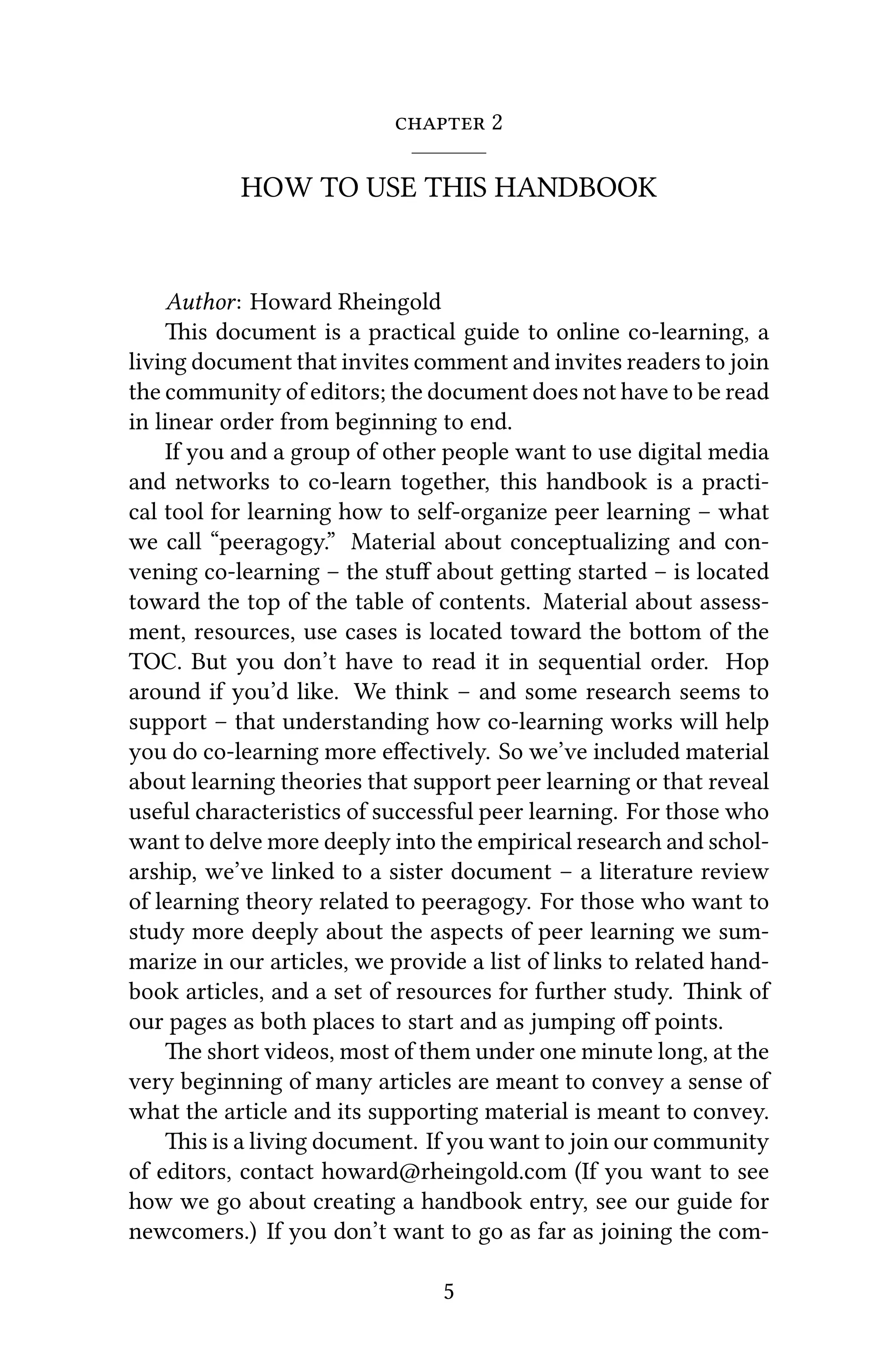  2
HOW TO USE THIS HANDBOOK
Author: Howard Rheingold
is document is a practical guide to online co-learning, a
living document that invites comment and invites readers to join
the community of editors; the document does not have to be read
in linear order from beginning to end.
If you and a group of other people want to use digital media
and networks to co-learn together, this handbook is a practi-
cal tool for learning how to self-organize peer learning – what
we call “peeragogy.” Material about conceptualizing and con-
vening co-learning – the stuﬀ about geing started – is located
toward the top of the table of contents. Material about assess-
ment, resources, use cases is located toward the boom of the
TOC. But you don’t have to read it in sequential order. Hop
around if you’d like. We think – and some research seems to
support – that understanding how co-learning works will help
you do co-learning more eﬀectively. So we’ve included material
about learning theories that support peer learning or that reveal
useful characteristics of successful peer learning. For those who
want to delve more deeply into the empirical research and schol-
arship, we’ve linked to a sister document – a literature review
of learning theory related to peeragogy. For those who want to
study more deeply about the aspects of peer learning we sum-
marize in our articles, we provide a list of links to related hand-
book articles, and a set of resources for further study. ink of
our pages as both places to start and as jumping oﬀ points.
e short videos, most of them under one minute long, at the
very beginning of many articles are meant to convey a sense of
what the article and its supporting material is meant to convey.
is is a living document. If you want to join our community
of editors, contact howard@rheingold.com (If you want to see
how we go about creating a handbook entry, see our guide for
newcomers.) If you don’t want to go as far as joining the com-
5
 