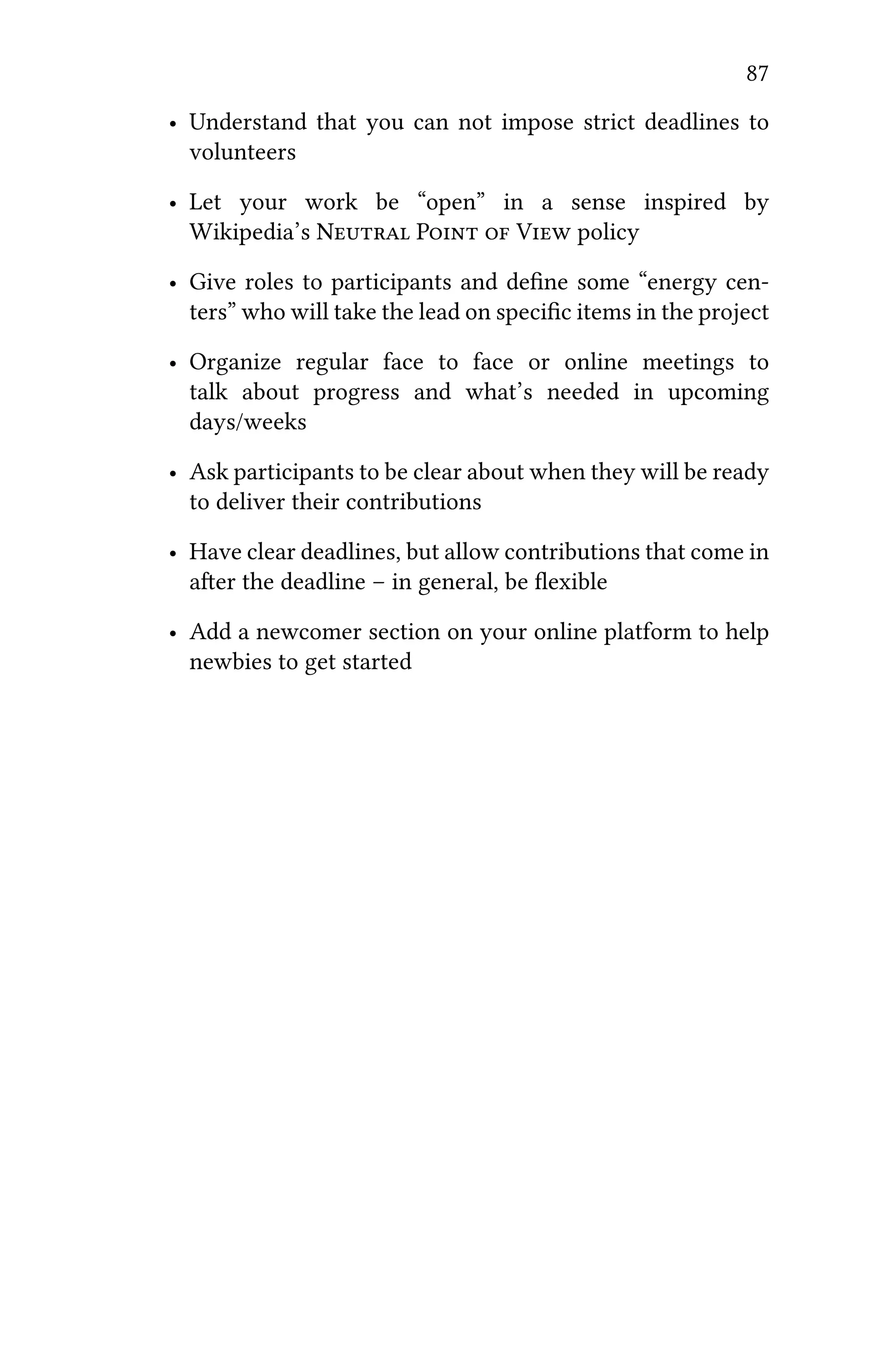 87
• Understand that you can not impose strict deadlines to
volunteers
• Let your work be “open” in a sense inspired by
Wikipedia’s N P  V policy
• Give roles to participants and deﬁne some “energy cen-
ters” who will take the lead on speciﬁc items in the project
• Organize regular face to face or online meetings to
talk about progress and what’s needed in upcoming
days/weeks
• Ask participants to be clear about when they will be ready
to deliver their contributions
• Have clear deadlines, but allow contributions that come in
aer the deadline – in general, be ﬂexible
• Add a newcomer section on your online platform to help
newbies to get started
 