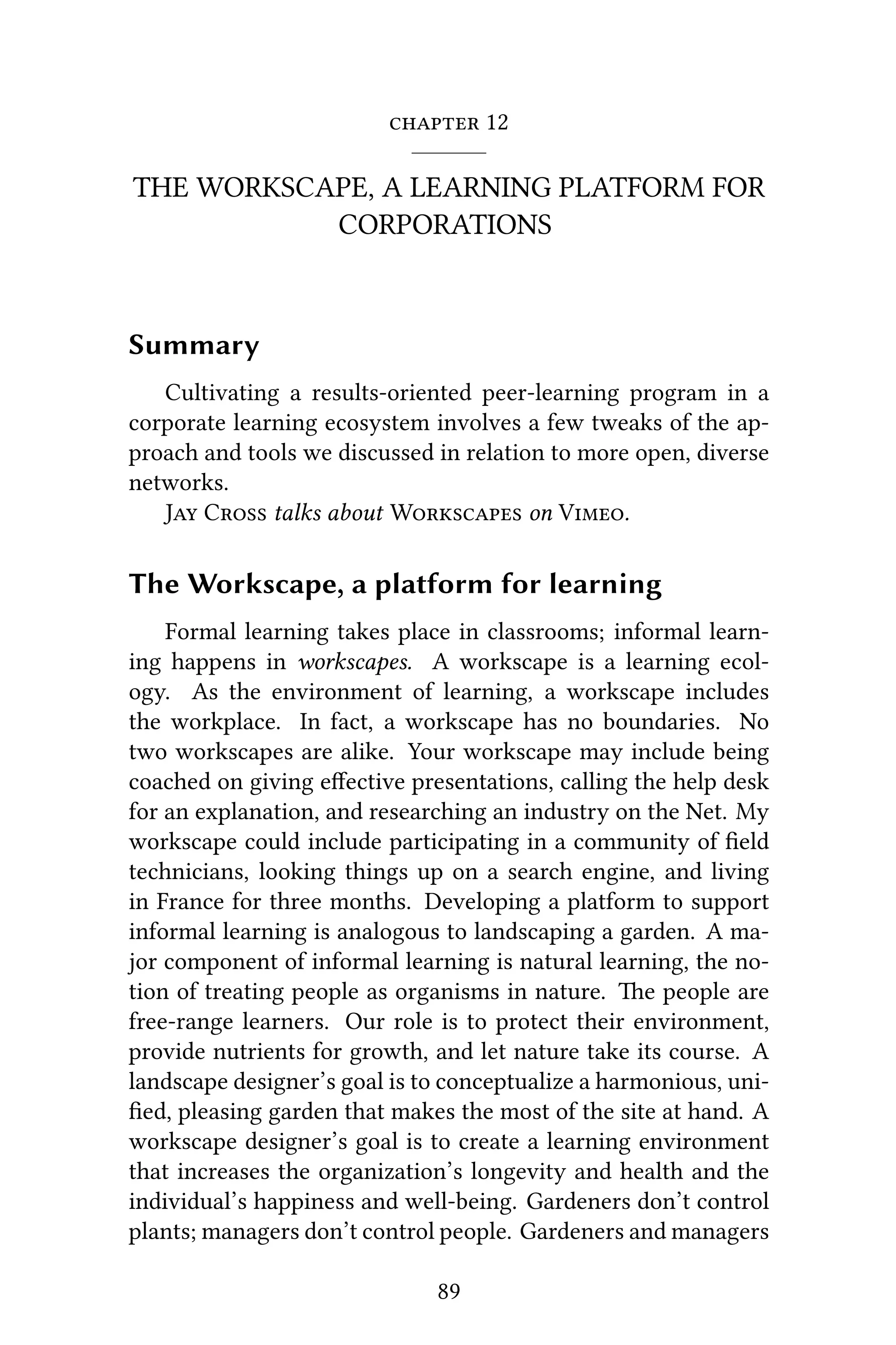  12
THE WORKSCAPE, A LEARNING PLATFORM FOR
CORPORATIONS
Summary
Cultivating a results-oriented peer-learning program in a
corporate learning ecosystem involves a few tweaks of the ap-
proach and tools we discussed in relation to more open, diverse
networks.
J C talks about W on V.
The Workscape, a platform for learning
Formal learning takes place in classrooms; informal learn-
ing happens in workscapes. A workscape is a learning ecol-
ogy. As the environment of learning, a workscape includes
the workplace. In fact, a workscape has no boundaries. No
two workscapes are alike. Your workscape may include being
coached on giving eﬀective presentations, calling the help desk
for an explanation, and researching an industry on the Net. My
workscape could include participating in a community of ﬁeld
technicians, looking things up on a search engine, and living
in France for three months. Developing a platform to support
informal learning is analogous to landscaping a garden. A ma-
jor component of informal learning is natural learning, the no-
tion of treating people as organisms in nature. e people are
free-range learners. Our role is to protect their environment,
provide nutrients for growth, and let nature take its course. A
landscape designer’s goal is to conceptualize a harmonious, uni-
ﬁed, pleasing garden that makes the most of the site at hand. A
workscape designer’s goal is to create a learning environment
that increases the organization’s longevity and health and the
individual’s happiness and well-being. Gardeners don’t control
plants; managers don’t control people. Gardeners and managers
89
 