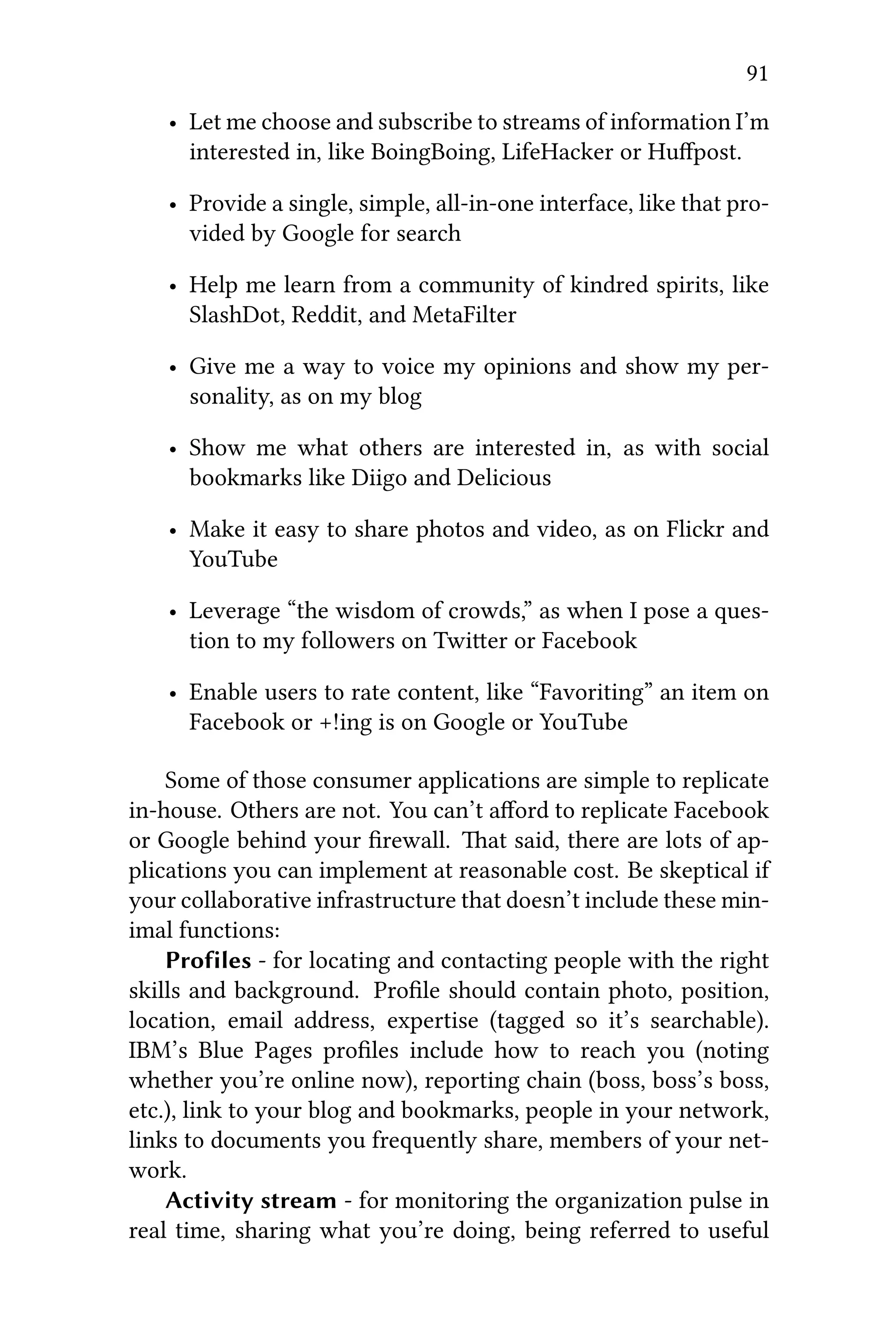 91
• Let me choose and subscribe to streams of information I’m
interested in, like BoingBoing, LifeHacker or Huﬀpost.
• Provide a single, simple, all-in-one interface, like that pro-
vided by Google for search
• Help me learn from a community of kindred spirits, like
SlashDot, Reddit, and MetaFilter
• Give me a way to voice my opinions and show my per-
sonality, as on my blog
• Show me what others are interested in, as with social
bookmarks like Diigo and Delicious
• Make it easy to share photos and video, as on Flickr and
YouTube
• Leverage “the wisdom of crowds,” as when I pose a ques-
tion to my followers on Twier or Facebook
• Enable users to rate content, like “Favoriting” an item on
Facebook or +!ing is on Google or YouTube
Some of those consumer applications are simple to replicate
in-house. Others are not. You can’t aﬀord to replicate Facebook
or Google behind your ﬁrewall. at said, there are lots of ap-
plications you can implement at reasonable cost. Be skeptical if
your collaborative infrastructure that doesn’t include these min-
imal functions:
Profiles - for locating and contacting people with the right
skills and background. Proﬁle should contain photo, position,
location, email address, expertise (tagged so it’s searchable).
IBM’s Blue Pages proﬁles include how to reach you (noting
whether you’re online now), reporting chain (boss, boss’s boss,
etc.), link to your blog and bookmarks, people in your network,
links to documents you frequently share, members of your net-
work.
Activity stream - for monitoring the organization pulse in
real time, sharing what you’re doing, being referred to useful
 
