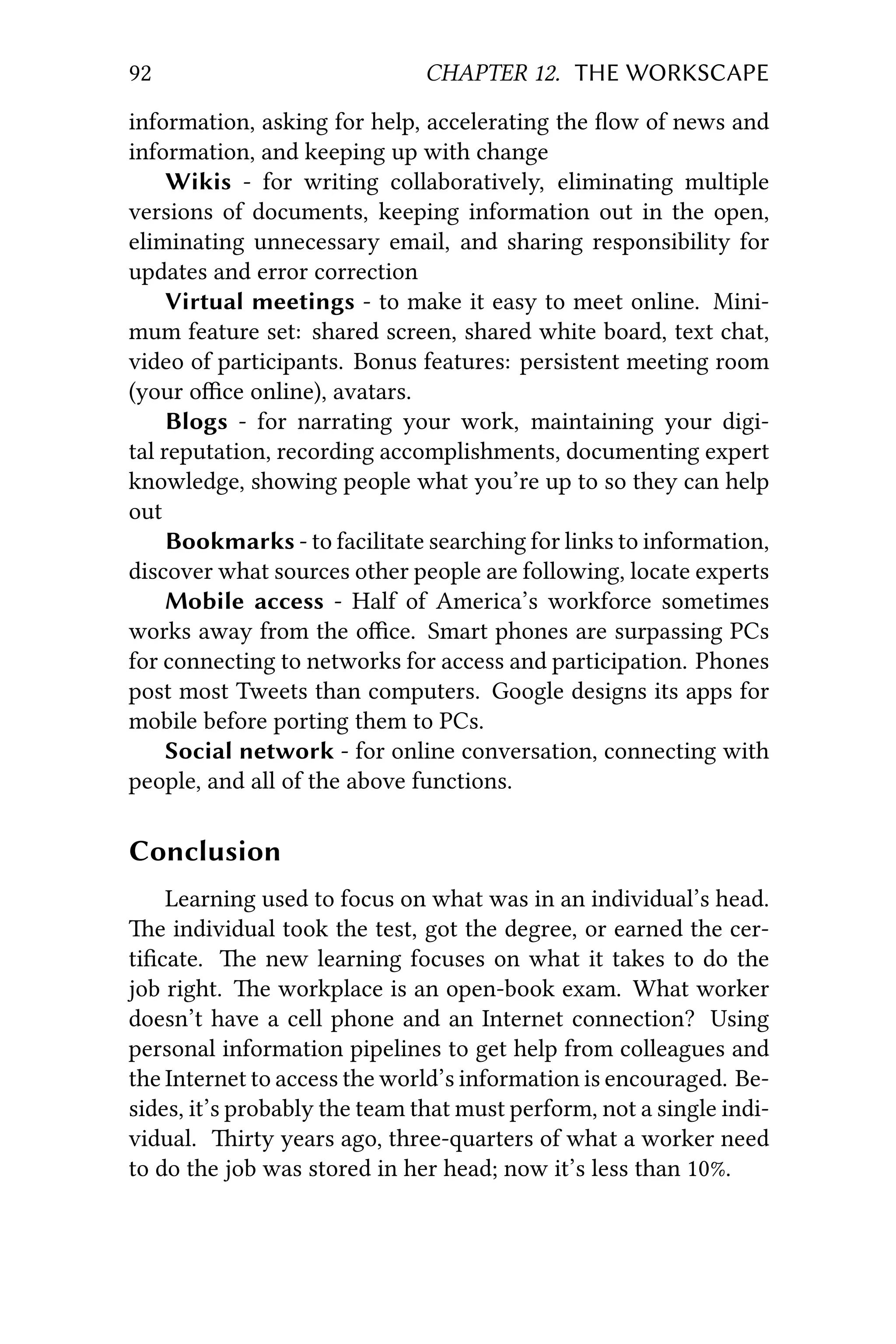 92 CHAPTER 12. THE WORKSCAPE
information, asking for help, accelerating the ﬂow of news and
information, and keeping up with change
Wikis - for writing collaboratively, eliminating multiple
versions of documents, keeping information out in the open,
eliminating unnecessary email, and sharing responsibility for
updates and error correction
Virtual meetings - to make it easy to meet online. Mini-
mum feature set: shared screen, shared white board, text chat,
video of participants. Bonus features: persistent meeting room
(your oﬃce online), avatars.
Blogs - for narrating your work, maintaining your digi-
tal reputation, recording accomplishments, documenting expert
knowledge, showing people what you’re up to so they can help
out
Bookmarks - to facilitate searching for links to information,
discover what sources other people are following, locate experts
Mobile access - Half of America’s workforce sometimes
works away from the oﬃce. Smart phones are surpassing PCs
for connecting to networks for access and participation. Phones
post most Tweets than computers. Google designs its apps for
mobile before porting them to PCs.
Social network - for online conversation, connecting with
people, and all of the above functions.
Conclusion
Learning used to focus on what was in an individual’s head.
e individual took the test, got the degree, or earned the cer-
tiﬁcate. e new learning focuses on what it takes to do the
job right. e workplace is an open-book exam. What worker
doesn’t have a cell phone and an Internet connection? Using
personal information pipelines to get help from colleagues and
the Internet to access the world’s information is encouraged. Be-
sides, it’s probably the team that must perform, not a single indi-
vidual. irty years ago, three-quarters of what a worker need
to do the job was stored in her head; now it’s less than 10%.
 