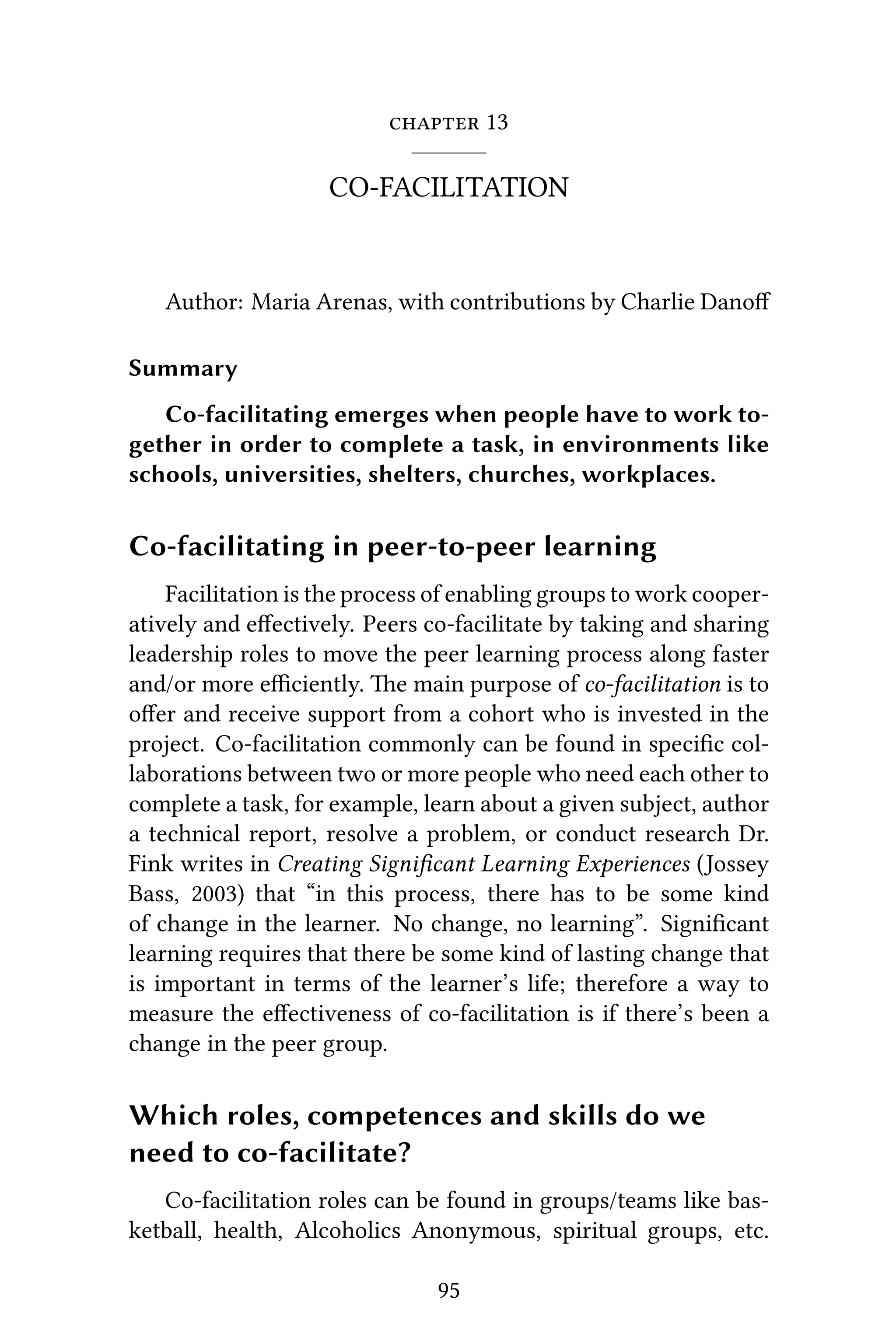  13
CO-FACILITATION
Author: Maria Arenas, with contributions by Charlie Danoﬀ
Summary
Co-facilitating emerges when people have to work to-
gether in order to complete a task, in environments like
schools, universities, shelters, churches, workplaces.
Co-facilitating in peer-to-peer learning
Facilitation is the process of enabling groups to work cooper-
atively and eﬀectively. Peers co-facilitate by taking and sharing
leadership roles to move the peer learning process along faster
and/or more eﬃciently. e main purpose of co-facilitation is to
oﬀer and receive support from a cohort who is invested in the
project. Co-facilitation commonly can be found in speciﬁc col-
laborations between two or more people who need each other to
complete a task, for example, learn about a given subject, author
a technical report, resolve a problem, or conduct research Dr.
Fink writes in Creating Signiﬁcant Learning Experiences (Jossey
Bass, 2003) that “in this process, there has to be some kind
of change in the learner. No change, no learning”. Signiﬁcant
learning requires that there be some kind of lasting change that
is important in terms of the learner’s life; therefore a way to
measure the eﬀectiveness of co-facilitation is if there’s been a
change in the peer group.
Which roles, competences and skills do we
need to co-facilitate?
Co-facilitation roles can be found in groups/teams like bas-
ketball, health, Alcoholics Anonymous, spiritual groups, etc.
95
 