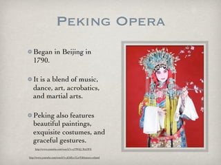 Peking Opera
Began in Beijing in
1790.
It is a blend of music,
dance, art, acrobatics,
and martial arts.
Peking also features
beautiful paintings,
exquisite costumes, and
graceful gestures.
http://www.youtube.com/watch?v=xYWiQ_RnLWE
http://www.youtube.com/watch?v=jC6Ecc1LztY&feature=related