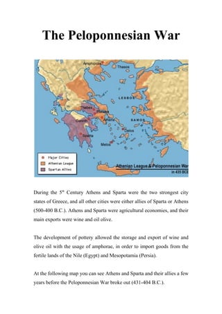 The Peloponnesian War
During the 5th
Century Athens and Sparta were the two strongest city
states of Greece, and all other cities were either allies of Sparta or Athens
(500-400 B.C.). Athens and Sparta were agricultural economies, and their
main exports were wine and oil olive.
The development of pottery allowed the storage and export of wine and
olive oil with the usage of amphorae, in order to import goods from the
fertile lands of the Nile (Egypt) and Mesopotamia (Persia).
At the following map you can see Athens and Sparta and their allies a few
years before the Peloponnesian War broke out (431-404 B.C.).
 