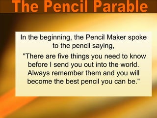 In the beginning, the Pencil Maker spoke to the pencil saying, &quot;There are five things you need to know before I send you out into the world. Always remember them and you will become the best pencil you can be.&quot; The Pencil Parable 