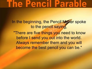 In the beginning, the Pencil Maker spoke
           to the pencil saying,
"There are five things you need to know
  before I send you out into the world.
  Always remember them and you will
 become the best pencil you can be."
 