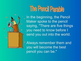 In the beginning, the Pencil Maker spoke to the pencil saying, &quot;There are five things you need to know before I send you out into the world. Always remember them and you will become the best pencil you can be.&quot; The Pencil Parable 