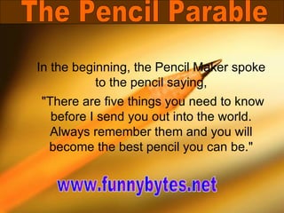 In the beginning, the Pencil Maker spoke to the pencil saying, &quot;There are five things you need to know before I send you out into the world. Always remember them and you will become the best pencil you can be.&quot; The Pencil Parable www.funnybytes.net 