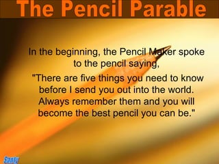 In the beginning, the Pencil Maker spoke to the pencil saying, &quot;There are five things you need to know before I send you out into the world. Always remember them and you will become the best pencil you can be.&quot; The Pencil Parable Santy 