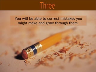 You will be able to correct mistakes you might make and grow through them. Three 