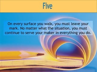 On every surface you walk, you must leave your mark. No matter what the situation, you must continue to serve your maker in everything you do. Five 