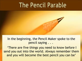 In the beginning, the Pencil Maker spoke to the
                 pencil saying . . .
  ‘There are five things you need to know before I
send you out into the world. Always remember them
  and you will become the best pencil you can be’
 