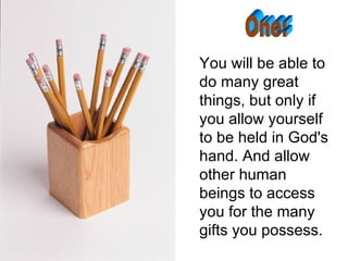 You will be able to do many great things, but only if you allow yourself to be held in God's hand. And allow other human beings to access you for the many gifts you possess. One: 