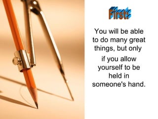 You will be able to do many great things, but only  if you allow yourself to be held in someone's hand. First: 