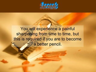 You will experience a painful sharpening from time to time, but this is required if you are to become a better pencil. Second: 