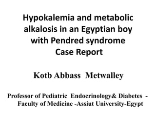 Hypokalemia and metabolic
alkalosis in an Egyptian boy
with Pendred syndrome
Case Report
Kotb Abbass Metwalley
Professor of Pediatric Endocrinology& Diabetes -
Faculty of Medicine -Assiut University-Egypt
 