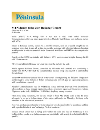 MTN denies talks with Reliance Comm
Friday June 4, 11:16 AM
By Agencies

South Africa's MTN Group said it was not in talks with India's Reliance
Communications,following a newspaper report on Thursday that Reliance was mulling a merger
with MTN.

Shares in Reliance Comm, India's No. 2 mobile operator, rose for a second straight day on
investors' hopes that it may sell a stake or consider a merger with a foreign telecoms firm that
would provide it with much needed funds. Etisalat of Abu Dhabi and MTN are seen as potential
partners.

Asked whether MTN was in talks with Reliance, MTN spokeswoman Nozipho January-Bardill
said:"That's not true.

"If we were talking to Reliance we would have told the market," she said.

Media reported Reliance Comm, controlled by billionaire Anil Ambani, was considering a
merger with MTN, with which the Indian firm had initiated tie-up talks in 2008 in an ultimately
thwarted deal.

India's 600 million-user cellular market is the world's fastest growing, but ferocious competition
and the need to spend billions of dollars on licences and network gear are squeezing operators,
with consolidation expected.

Reliance Communications said on Wednesday it had received proposals from international
telecoms firms to buy a strategic equity stake, after a newspaper report said Etisalat was eyeing a
25 per cent stake for Rs 180 billion ($3.9 billion), implying a sharp premium.

"Both look fairly reasonable, but the one which is from Abu Dhabi looks a little bit more
advanced," a person with knowledge of the matter said earlier on Thursday, declining to be
identified as the information is sensitive.

However, another person familiar with the situation who also declined to be identified, said that
with regard to Etisalat, it was "early days. No deal imminent."

Etisalat, which already has a startup joint venture in India, also said on Wednesday it was
looking to buy a stake in an Indian operator and was in talks with several firms but declined to be
specific.
 