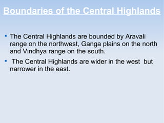 Boundaries of the Central Highlands

The Central Highlands are bounded by Aravali
range on the northwest, Ganga plains on the north
and Vindhya range on the south.

The Central Highlands are wider in the west but
narrower in the east.
 