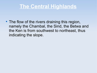 The Central Highlands

The flow of the rivers draining this region,
namely the Chambal, the Sind, the Betwa and
the Ken is from southwest to northeast, thus
indicating the slope.
 
