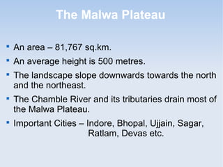 The Malwa Plateau

An area – 81,767 sq.km.

An average height is 500 metres.

The landscape slope downwards towards the north
and the northeast.

The Chamble River and its tributaries drain most of
the Malwa Plateau.

Important Cities – Indore, Bhopal, Ujjain, Sagar,
Ratlam, Devas etc.
 