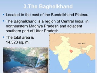 3.The Baghelkhand

Located to the east of the Bundelkhand Plateau.

The Baghelkhand is a region of Central India, in
northeastern Madhya Pradesh and adjacent
southern part of Uttar Pradesh.

The total area is
14,323 sq. m.
 