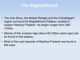 The Baghelkhand

The river Sone, the Maikal Ranges and the Chhattisgarh
region surround the Baghelkhand Plateau, located in
eastern Madhya Pradesh. Its height ranges from 550-
1033m.

Stones of the Jurassic Age (about 80 million years ago) can
be found in this plateau.

Most of the coal deposits of Madhya Pradesh are found in
this area.
 