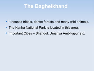 The Baghelkhand

It houses tribals, dense forests and many wild animals.

The Kanha National Park is located in this area.

Important Cities – Shahdol, Umariya Ambikapur etc.
 
