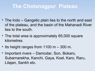 The Chotanagpur Plateau

The Indo – Gangetic plain lies to the north and east
of the plateau, and the basin of the Mahanadi River
lies to the south.

The total area is approximately 65,000 square
kilometres.

Its height ranges from 1100 m – 300 m.

Important rivers – Damodar, Son, Bokaro,
Subarnarekha, Kanchi, Gaya, Koel, Karo, Raru,
Lilajan, Sankh etc.
 