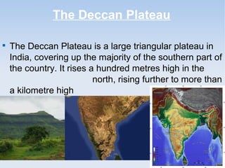 The Deccan Plateau

The Deccan Plateau is a large triangular plateau in
India, covering up the majority of the southern part of
the country. It rises a hundred metres high in the
north, rising further to more than
a kilometre high in the south.
 