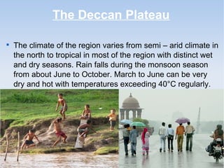The Deccan Plateau

The climate of the region varies from semi – arid climate in
the north to tropical in most of the region with distinct wet
and dry seasons. Rain falls during the monsoon season
from about June to October. March to June can be very
dry and hot with temperatures exceeding 40°C regularly.
 