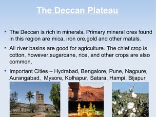 The Deccan Plateau

The Deccan is rich in minerals. Primary mineral ores found
in this region are mica, iron ore,gold and other matals.

All river basins are good for agriculture. The chief crop is
cotton, however,sugarcane, rice, and other crops are also
common.

Important Cities – Hydrabad, Bengalore, Pune, Nagpure,
Aurangabad, Mysore, Kolhapur, Satara, Hampi, Bijapur
etc.
 