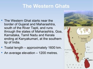 The Western Ghats

The Western Ghat starts near the
border of Gujarat and Maharashtra,
south of the River Tapti, and runs
through the states of Maharashtra, Goa,
Karnataka, Tamil Nadu and Kerala
ending at Kanyakumari, at the southern
tip of India.

Toatal length – approximately 1600 km.

An average elevation – 1200 metres.
 