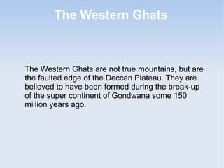 The Western Ghats
The Western Ghats are not true mountains, but are
the faulted edge of the Deccan Plateau. They are
believed to have been formed during the break-up
of the super continent of Gondwana some 150
million years ago.
 